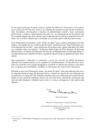 É com maior gosto que levamos a todos os jardins de infância as Orientações Curriculares
para a Educação Pré-Escolar. Trata-se do culminar de um processo que envolveu profissio-
nais, formadores, investigadores e técnicos da administração central e local, associações
profissionais e sindicais, representantes dos pais, etc., na construção de um documento que
fosse espelho daquilo que hoje sabemos que a educação pré-escolar deve proporcionar às cri-
anças, isto é, reflexo daquilo que a sociedade, no seu todo, pede à educação pré-escolar.

Estas Orientações Curriculares serão “pontos de apoio” para a prática pedagógica dos edu-
cadores, são espelho da sua “coerência profissional”, permitindo uma “maior afirmação soci-
al da educação pré-escolar”, como afirmavam, há já largos anos, alguns educadores de infân-
cia, sondados sobre esta matéria*. À Doutora Isabel Lopes da Silva (Instituto de Inovação
Educacional) e ao Núcleo de Educação Pré-Escolar do Departamento da Educação Básica, o
reconhecimento pelo trabalho de rigor e qualidade desenvolvido na preparação deste docu-
mento.

Não esqueçamos: o educador é o construtor, o gestor do currículo, no âmbito do projecto
educativo do estabelecimento ou do conjunto de estabelecimentos. O educador deve cons-
truir esse currículo com a equipa pedagógica, escutando os saberes das crianças e suas famí-
lias, os desejos da comunidade e, também, as solicitações dos outros níveis educativos.

Pretende-se que estas Orientações sejam “um ponto de apoio” para uma educação pré-esco-
lar enquanto primeira etapa da educação básica, estrutura de suporte de uma educação que
se desenvolve ao longo da vida. Poderão contribuir para que a educação pré-escolar de qua-
lidade se torne motor de cidadania, alicerce de uma vida social, emocional e intelectual, que
seja um todo integrado e dinâmico para todas as crianças portuguesas e não apenas para
algumas.




                                                                Teresa Vasconcelos


                                                 Directora do Departamento da Educação Básica
                                                                       e
                                           Coordenadora do Gabinete para a Expansão e Desenvolvimento
                                                            da Educação Pré-Escolar
                                                                  (GEDEPE)




* Vasconcelos, (1990) Modelos Pedagógicos na educação pré-escolar: Que pensam os educadores? Aprender, 11,
  38-44.
 