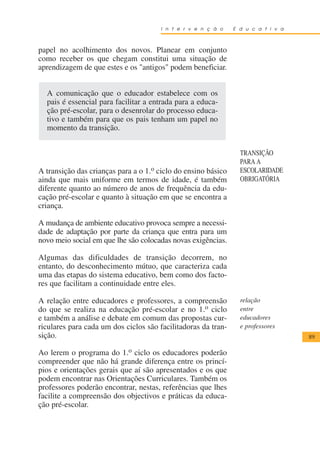 I n t e r v e n ç ã o   E d u c a t i v a



papel no acolhimento dos novos. Planear em conjunto
como receber os que chegam constitui uma situação de
aprendizagem de que estes e os "antigos" podem beneficiar.


  A comunicação que o educador estabelece com os
  pais é essencial para facilitar a entrada para a educa-
  ção pré-escolar, para o desenrolar do processo educa-
  tivo e também para que os pais tenham um papel no
  momento da transição.


                                                                 TRANSIÇÃO
                                                                 PARA A
A transição das crianças para a o 1.o ciclo do ensino básico     ESCOLARIDADE
ainda que mais uniforme em termos de idade, é também             OBRIGATÓRIA
diferente quanto ao número de anos de frequência da edu-
cação pré-escolar e quanto à situação em que se encontra a
criança.

A mudança de ambiente educativo provoca sempre a necessi-
dade de adaptação por parte da criança que entra para um
novo meio social em que lhe são colocadas novas exigências.

Algumas das dificuldades de transição decorrem, no
entanto, do desconhecimento mútuo, que caracteriza cada
uma das etapas do sistema educativo, bem como dos facto-
res que facilitam a continuidade entre eles.

A relação entre educadores e professores, a compreensão          relação
do que se realiza na educação pré-escolar e no 1.o ciclo         entre
e também a análise e debate em comum das propostas cur-          educadores
riculares para cada um dos ciclos são facilitadoras da tran-     e professores
sição.                                                                             89

Ao lerem o programa do 1.o ciclo os educadores poderão
compreender que não há grande diferença entre os princí-
pios e orientações gerais que aí são apresentados e os que
podem encontrar nas Orientações Curriculares. Também os
professores poderão encontrar, nestas, referências que lhes
facilite a compreensão dos objectivos e práticas da educa-
ção pré-escolar.
 