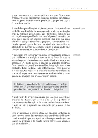I n t e r v e n ç ã o    E d u c a t i v a



grupo; saber escutar e esperar pela sua vez para falar; com-
preender e seguir orientações e ordens, tomando também as
suas próprias iniciativas sem perturbar o grupo; ser capaz
de terminar tarefas.

A nível das aprendizagens supõe-se que as crianças tenham         aprendizagens
evoluído no domínio da compreensão e da comunicação
oral e, tomado consciência das diferentes funções da
escrita, da correspondência entre o código oral e escrito, ou
seja, que o que se diz se pode escrever e ler, mas que cada
um destes códigos tem normas próprias. Também terão rea-
lizado aprendizagens básicas ao nível da matemática e
adquirido as noções de espaço, tempo e quantidade que
lhes permitam iniciar a escolaridade obrigatória.

A educação pré-escolar deverá ainda ter favorecido atitudes       atitudes
que facilitam a transição e que estão na base de toda a
aprendizagem, nomeadamente a curiosidade e o desejo de
aprender. De modo geral, a criação de atitudes positivas
face à escola irá permitir uma melhor integração num novo
contexto. Estas atitudes são influenciadas pelo próprio
meio social. Os pais e os novos professores desempenham
um papel importante no modo como a criança vive a tran-
sição e na imagem que cria da "outra" escola.


  O diálogo e a colaboração entre educadores e profes-
  sores do 1.o ciclo facilitam a transição e uma atitude
  positiva da criança face à escolaridade obrigatória.


A realização de projectos comuns que integram docentes e
crianças da educação pré-escolar e do 1.o ciclo podem ser
um meio de colaboração e de maior conhecimento mútuo:                               91
o que se faz e aprende na educação pré-escolar e no
1.o ciclo.

Essa articulação e a possibilidade das crianças contactarem
com a escola antes da sua entrada são condições facilitado-
ras da transição, por exemplo, as visitas que as crianças do
jardim de infância e da escola fazem entre si, as relações
que estabelecem...
 