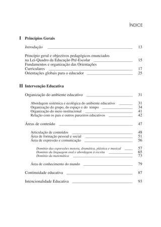 ÍNDICE


II Princípios Gerais
   Introdução           __________________________________________________________________________________________   13

   Princípio geral e objectivos pedagógicos enunciados
   na Lei-Quadro da Educação Pré-Escolar _________________________________________                                   15
   Fundamentos e organização das Orientações
   Curriculares _________________________________________________________________________________________            17
   Orientações globais para o educador ________________________________________________                              25


II Intervenção Educativa
   Organização do ambiente educativo                            _________________________________________________    31

        Abordagem sistémica e ecológica do ambiente educativo ______________                                         31
        Organização do grupo, do espaço e do tempo ________________________________                                  34
        Organização do meio institucional __________________________________________________                         41
        Relação com os pais e outros parceiros educativos _________________________                                  42

   Áreas de conteúdo               ______________________________________________________________________________    47

        Articulação de conteúdos ________________________________________________________________                    48
        Área de formação pessoal e social __________________________________________________                         51
        Área de expressão e comunicação ___________________________________________________                          56

             Domínio das expressões motora, dramática, plástica e musical ________                                   57
             Domínio da linguagem oral e abordagem à escrita _________________________                               65
             Domínio da matemática _______________________________________________________________                   73

        Área de conhecimento do mundo                        ____________________________________________________    79

   Continuidade educativa                  ______________________________________________________________________    87

   Intencionalidade Educativa                    ________________________________________________________________    93
 