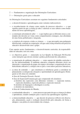 2 — Fundamentos e organização das Orientações Curriculares
     3 — Orientações gerais para o educador

     As Orientações Curriculares assentam nos seguintes fundamentos articulados:
     — o desenvolvimento e aprendizagem como vertentes indissociáveis;
     — o reconhecimento da criança como sujeito do processo educativo — o que
       significa partir do que a criança já sabe e valorizar os seus saberes como funda-
       mento de novas aprendizagens;
     — a construção articulada do saber — o que implica que as diferentes áreas a con-
       templar não deverão ser vistas como compartimentos estanques, mas abordadas
       de uma forma globalizante e integrada;
     — a exigência de resposta a todas as crianças — o que pressupõe uma pedagogia
       diferenciada, centrada na cooperação, em que cada criança beneficia do processo
       educativo desenvolvido com o grupo.

     Com suporte nestes fundamentos, o desenvolvimento curricular, da responsabili-
     dade do educador, terá em conta:
     — os objectivos gerais — enunciados na Lei Quadro da Educação Pré-Escolar
       como intenções que devem orientar a prática profissional dos educadores;
     — a organização do ambiente educativo — como suporte do trabalho curricular e
       da sua intencionalidade. O ambiente educativo comporta diferentes níveis em
       interacção: a organização do grupo, do espaço e do tempo; a organização do esta-
       belecimento educativo; a relação com os pais e com outros parceiros educativos;
     — as áreas de conteúdo — que constituem as referências gerais a considerar no
       planeamento e avaliação das situações e oportunidades de aprendizagem. Distin-
       guem-se três áreas de conteúdo:
       • Área de Formação Pessoal e Social;
       • Área de Expressão/Comunicação que compreende três domínios:
         a) domínio das expressões com diferentes vertentes — expressão motora,
            expressão dramática, expressão plástica e expressão musical;
14       b) domínio da linguagem e abordagem à escrita;
         c) domínio da matemática;
       • Área de Conhecimento do Mundo;
     — a continuidade educativa — como processo que parte do que as crianças já sabem
       e aprenderam, criando condições para o sucesso nas aprendizagens seguintes;
     — a intencionalidade educativa — que decorre do processo reflexivo de observa-
       ção, planeamento, acção e avaliação desenvolvido pelo educador, de forma a
       adequar a sua prática às necessidades das crianças.
 