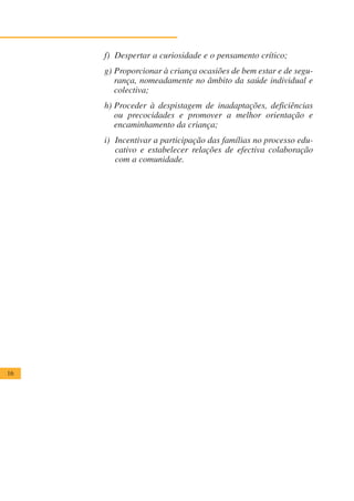 f) Despertar a curiosidade e o pensamento crítico;
     g) Proporcionar à criança ocasiões de bem estar e de segu-
        rança, nomeadamente no âmbito da saúde individual e
        colectiva;
     h) Proceder à despistagem de inadaptações, deficiências
        ou precocidades e promover a melhor orientação e
        encaminhamento da criança;
     i) Incentivar a participação das famílias no processo edu-
        cativo e estabelecer relações de efectiva colaboração
        com a comunidade.




16
 