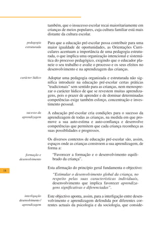 também, que o insucesso escolar recai maioritariamente em
                         crianças de meios populares, cuja cultura familiar está mais
                         distante da cultura escolar.

          pedagogia      Para que a educação pré-escolar possa contribuir para uma
         estruturada     maior igualdade de oportunidades, as Orientações Curri-
                         culares acentuam a importância de uma pedagogia estrutu-
                         rada, o que implica uma organização intencional e sistemá-
                         tica do processo pedagógico, exigindo que o educador pla-
                         neie o seu trabalho e avalie o processo e os seus efeitos no
                         desenvolvimento e na aprendizagem das crianças.

     carácter lúdico     Adoptar uma pedagogia organizada e estruturada não sig-
                         nifica introduzir na educação pré-escolar certas práticas
                         "tradicionais" sem sentido para as crianças, nem menospre-
                         zar o carácter lúdico de que se revestem muitas aprendiza-
                         gens, pois o prazer de aprender e de dominar determinadas
                         competências exige também esforço, concentração e inves-
                         timento pessoal.

          sucesso da     A educação pré-escolar cria condições para o sucesso da
       aprendizagem      aprendizagem de todas as crianças, na medida em que pro-
                         move a sua auto-estima e auto-confiança e desenvolve
                         competências que permitem que cada criança reconheça as
                         suas possiblidades e progressos.

                         Os diversos contextos de educação pré-escolar são, assim,
                         espaços onde as crianças constroem a sua aprendizagem, de
                         forma a:
         formação e         “Favorecer a formação e o desenvolvimento equili-
     desenvolvimento        brado da criança”.

                         Esta afirmação do princípio geral fundamenta o objectivo:
18
                            “Estimular o desenvolvimento global da criança, no
                            respeito pelas suas características individuais,
                            desenvolvimento que implica favorecer aprendiza-
                            gens significativas e diferenciadas”.

         interligação    Este objectivo aponta, assim, para a interligação entre desen-
     desenvolvimento /   volvimento e aprendizagem defendida por diferentes cor-
       aprendizagem      rentes actuais da psicologia e da sociologia, que conside-
 