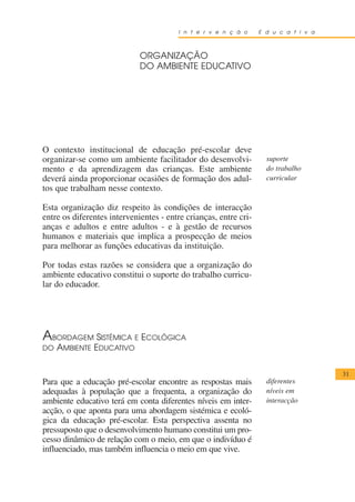 I n t e r v e n ç ã o     E d u c a t i v a



                             ORGANIZAÇÃO
                             DO AMBIENTE EDUCATIVO




O contexto institucional de educação pré-escolar deve
organizar-se como um ambiente facilitador do desenvolvi-            suporte
mento e da aprendizagem das crianças. Este ambiente                 do trabalho
deverá ainda proporcionar ocasiões de formação dos adul-            curricular
tos que trabalham nesse contexto.

Esta organização diz respeito às condições de interacção
entre os diferentes intervenientes - entre crianças, entre cri-
anças e adultos e entre adultos - e à gestão de recursos
humanos e materiais que implica a prospecção de meios
para melhorar as funções educativas da instituição.

Por todas estas razões se considera que a organização do
ambiente educativo constitui o suporte do trabalho curricu-
lar do educador.




A BORDAGEM SISTÉMICA E       ECOLÓGICA
DO AMBIENTE EDUCATIVO


                                                                                      31
Para que a educação pré-escolar encontre as respostas mais          diferentes
adequadas à população que a frequenta, a organização do             níveis em
ambiente educativo terá em conta diferentes níveis em inter-        interacção
acção, o que aponta para uma abordagem sistémica e ecoló-
gica da educação pré-escolar. Esta perspectiva assenta no
pressuposto que o desenvolvimento humano constitui um pro-
cesso dinâmico de relação com o meio, em que o indivíduo é
influenciado, mas também influencia o meio em que vive.
 