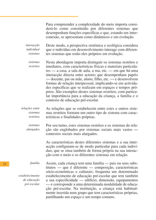 Para compreender a complexidade do meio importa consi-
                        derá-lo como constituído por diferentes sistemas que
                        desempenham funções específicas e que, estando em inter-
                        conexão, se apresentam como dinâmicos e em evolução.

          interacção    Deste modo, a perspectiva sistémica e ecológica considera
           indivíduo/   que o indivíduo em desenvolvimento interage com diferen-
             sistemas   tes sistemas que estão eles próprios em evolução.

            sistemas    Nesta abordagem importa distinguir os sistemas restritos e
            restritos   imediatos, com características físicas e materiais particula-
                        res — a casa, a sala de aula, a rua, etc. — em que há uma
                        interacção directa entre actores que desempenham papéis
                        — docente, pai ou mãe, aluno, filho, etc. — e desenvolvem
                        formas de relação interpessoal, implicando-se em activida-
                        des específicas que se realizam em espaços e tempos pró-
                        prios. São exemplos destes sistemas restritos, com particu-
                        lar importância para a educação da criança, a família e o
                        contexto de educação pré-escolar.

      relações entre    As relações que se estabelecem entre estes e outros siste-
           sistemas     mas restritos formam um outro tipo de sistema com carac-
            restritos   terísticas e finalidades próprias.

            sistemas    Por seu turno, estes sistemas restritos e os sistemas de rela-
           alargados    ção são englobados por sistemas sociais mais vastos —
                        contextos sociais mais alargados.

                        As características destes diferentes sistemas e a sua inter-
                        acção configuram-se de modo particular para cada indiví-
                        duo, que se situa também de forma própria na sua interac-
                        ção com o meio e os diferentes sistemas em relação.

32           família    Assim, cada criança tem uma família — pais ou seus subs-
                        titutos — que é diferente — composição, características
                        sócio-económicas e culturais; frequenta um determinado
     estabelecimento    estabelecimento de educação pré-escolar que tem também
         de educação    a sua especificidade — edifício, dimensão, equipamentos
          pré-escolar   — e corresponde a uma determinada modalidade de educa-
                        ção pré-escolar. Na instituição, a criança está habitual-
                        mente inserida num grupo que tem características próprias,
                        partilhando um espaço e um tempo comuns.
 