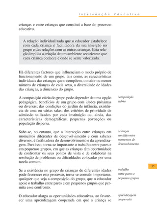 I n t e r v e n ç ã o    E d u c a t i v a



crianças e entre crianças que constitui a base do processo
educativo.


  A relação individualizada que o educador estabelece
  com cada criança é facilitadora da sua inserção no
  grupo e das relações com as outras crianças. Esta rela-
  ção implica a criação de um ambiente securizante que
  cada criança conhece e onde se sente valorizada.


Há diferentes factores que influenciam o modo próprio de
funcionamento de um grupo, tais como, as características
individuais das crianças que o compõem, o maior ou menor
número de crianças de cada sexo, a diversidade de idades
das crianças, a dimensão do grupo.

A composição etária do grupo pode depender de uma opção          composição
pedagógica, benefícios de um grupo com idades próximas           etária
ou diversas; das condições do jardim de infância, existên-
cia de uma ou várias salas; dos critérios de prioridade de
admissão utilizados por cada instituição ou, ainda, das
características demográficas, pequenas povoações ou
população dispersa.

Sabe-se, no entanto, que a interacção entre crianças em          crianças
momentos diferentes de desenvolvimento e com saberes             em diferentes
diversos, é facilitadora do desenvolvimento e da aprendiza-      momentos de
gem. Para isso, torna-se importante o trabalho entre pares e     desenvolvimento
em pequenos grupos, em que as crianças têm oportunidade
de confrontar os seus pontos de vista e de colaborar na
resolução de problemas ou dificuldades colocadas por uma
tarefa comum.
                                                                                   35
Se a existência no grupo de crianças de diferentes idades        trabalho
pode favorecer este processo, torna-se contudo importante,       entre pares e
qualquer que seja a composição do grupo, que o educador          pequenos grupos
apoie o trabalho entre pares e em pequenos grupos que per-
mita esse confronto.

O educador alarga as oportunidades educativas, ao favore-        aprendizagem
cer uma aprendizagem cooperada em que a criança se               cooperada
 