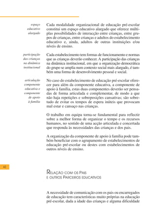 espaço    Cada modalidade organizacional de educação pré-escolar
        educativo    constitui um espaço educativo alargado que oferece múlti-
         alargado    plas possibilidades de interacção entre crianças, entre gru-
                     pos de crianças, entre crianças e adultos do estabelecimento
                     educativo e, ainda, adultos de outras instituições e/ou
                     níveis de ensino.

     participação    Cada estabelecimento tem formas de funcionamento e normas
     das crianças    que as crianças deverão conhecer. A participação das crianças
     na dinâmica     na dinâmica institucional, em que a organização democrática
     institucional   do grupo se amplia num contexto social mais alargado, é tam-
                     bém uma forma de desenvolvimento pessoal e social.

     articulação     No caso do estabelecimento de educação pré-escolar ofere-
     componente      cer para além da componente educativa, a componente de
      educativa e    apoio à família, estas duas componentes deverão ser pensa-
     componente      das de forma articulada e complementar, de modo a que
        de apoio     não haja repetições e sobreposições cansativas; são sobre-
        à familia    tudo de evitar os tempos de espera inúteis que provocam
                     mal estar e cansaço nas crianças.

                     O trabalho em equipa torna-se fundamental para reflectir
                     sobre a melhor forma de organizar o tempo e os recursos
                     humanos, no sentido de uma acção articulada e concertada
                     que responda às necessidades das crianças e dos pais.

                     A organização da componente de apoio à família pode tam-
                     bém beneficiar com o agrupamento de estabelecimentos de
                     educação pré-escolar ou destes com estabelecimentos de
                     outros níveis de ensino.



42

                     R ELAÇÃO COM OS PAIS
                     E OUTROS PARCEIROS EDUCATIVOS



                     A necessidade de comunicação com os pais ou encarregados
                     de educação tem características muito próprias na educação
                     pré-escolar, dada a idade das crianças e alguma dificuldade
 