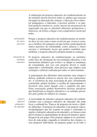 A elaboração do projecto educativo do estabelecimento ou
                      do território deverá envolver todos os adultos que exercem
                      um papel na educação das crianças: a direcção e/ou o direc-
                      tor pedagógico, o educador, o pessoal auxiliar e os pais.
                      Este projecto constroi-se, assim, através de um processo de
                      negociação em que se articulam diferentes perspectivas e
                      interesses, de forma a chegar a um compromisso aceite por
                      todos.

      participação    Porque o projecto educativo do estabelecimento ou territó-
         de outros    rio deve ter em conta o meio social em que vivem as crian-
         parceiros    ças e famílias, há vantagens em que inclua a participação de
                      outros parceiros da comunidade, como autarcas e outros
                      serviços e instituições locais que podem contribuir para
                      melhorar a resposta educativa proporcionada às crianças.

     orientação da    O projecto educativo do estabelecimento ou território,
         estratégia   como base de orientação da sua estratégia educativa, é um
         educativa    instrumento dinâmico que evolui e se adapta às mudanças
                      da comunidade, por isso este projecto deverá ir sendo
                      repensado e reformulado, num processo que implica uma
                      avaliação e reflexão realizada por todos os intervenientes.

                      A participação dos diferentes intervenientes nem sempre é
                      directa, podendo realizar-se através dos seus representan-
                      tes. A existência de uma associação de pais, formalmente
                      constituída, poderá facilitar a escolha de representantes e
                      favorecer uma maior ligação com o conjunto dos pais.
                      Estas associações podem desenvolver diversas iniciativas
                      que beneficiam as funções educativas e os cuidados presta-
                      dos pelo jardim de infância às crianças.

          projecto    A necessidade de articular o projecto educativo do estabele-
44       eductivo/    cimento com o projecto educativo do educador não pode
       pedagógico     levar a confundi-los. Trata-se de projectos de níveis e âmbi-
      do educador     tos diferentes. O projecto do educador é um projecto educa-
                      tivo/pedagógico que diz respeito ao grupo e contempla as
                      opções e intenções educativas do educador e as formas como
                      prevê orientar as oportunidades de desenvolvimento e apren-
                      dizagem de um grupo. Este projecto adapta-se às caracterís-
                      ticas de cada grupo, enquadra as iniciativas das crianças, os
                      seus projectos individuais, de pequeno grupo ou de todo o
 