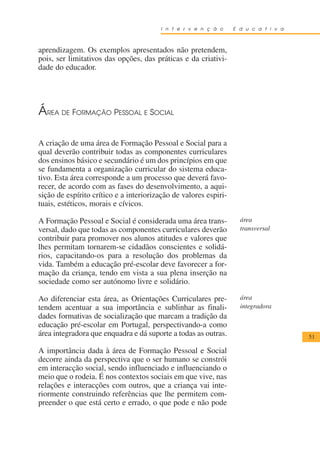 I n t e r v e n ç ã o     E d u c a t i v a



aprendizagem. Os exemplos apresentados não pretendem,
pois, ser limitativos das opções, das práticas e da criativi-
dade do educador.




ÁREA DE FORMAÇÃO PESSOAL E SOCIAL

A criação de uma área de Formação Pessoal e Social para a
qual deverão contribuir todas as componentes curriculares
dos ensinos básico e secundário é um dos princípios em que
se fundamenta a organização curricular do sistema educa-
tivo. Esta área corresponde a um processo que deverá favo-
recer, de acordo com as fases do desenvolvimento, a aqui-
sição de espírito crítico e a interiorização de valores espiri-
tuais, estéticos, morais e cívicos.

A Formação Pessoal e Social é considerada uma área trans-           área
versal, dado que todas as componentes curriculares deverão          transversal
contribuir para promover nos alunos atitudes e valores que
lhes permitam tornarem-se cidadãos conscientes e solidá-
rios, capacitando-os para a resolução dos problemas da
vida. Também a educação pré-escolar deve favorecer a for-
mação da criança, tendo em vista a sua plena inserção na
sociedade como ser autónomo livre e solidário.

Ao diferenciar esta área, as Orientações Curriculares pre-          área
tendem acentuar a sua importância e sublinhar as finali-            integradora
dades formativas de socialização que marcam a tradição da
educação pré-escolar em Portugal, perspectivando-a como
área integradora que enquadra e dá suporte a todas as outras.                         51

A importância dada à área de Formação Pessoal e Social
decorre ainda da perspectiva que o ser humano se constrói
em interacção social, sendo influenciado e influenciando o
meio que o rodeia. É nos contextos sociais em que vive, nas
relações e interacções com outros, que a criança vai inte-
riormente construindo referências que lhe permitem com-
preender o que está certo e errado, o que pode e não pode
 