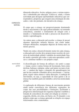 dimensão educativa. Assim, nalguns casos, o termo expres-
                   são é substituído por educação. Utiliza-se, ainda, o termo
                   actividade para designar oportunidades educativas que cor-
                   respondem a propostas que exigem uma orientação do edu-
                   cador, e não são portanto, da iniciativa da criança .
     EXPRESSÃO
       MOTORA
                   O corpo que a criança vai progressivamente dominando
                   desde o nascimento e de cujas potencialidades vai tomando
                   consciência, constitui o instrumento de relação com o
                   mundo e o fundamento de todo o processo de desenvolvi-
                   mento e aprendizagem.

                   Ao entrar para a educação pré-escolar a criança já possui
                   algumas aquisições motoras básicas, tais como andar,
                   transpor obstáculos, manipular objectos de forma mais ou
                   menos precisa.

                   Tendo em conta o desenvolvimento motor de cada criança,
                   a educação pré-escolar deve proporcionar ocasiões de exer-
                   cício da motricidade global e também da motricidade fina,
                   de modo a permitir que todas e cada uma aprendam a utili-
                   zar e a dominar melhor o seu próprio corpo.

     motricidade   A diversificação de formas de utilizar e de sentir o corpo
          global   — trepar, correr e outras formas de locomoção, bem como
                   deslizar, baloiçar, rodopiar, saltar a pé juntos ou num só pé,
                   etc. — podem dar lugar a situações de aprendizagem em
                   que há um controlo voluntário desse movimento — iniciar,
                   parar, seguir vários ritmos e várias direcções. A inibição do
                   movimento, ou seja, a capacidade de estar quieto e de se
                   relaxar faz também parte do trabalho a nível da motricidade
                   global.
58
                   A exploração de diferentes formas de movimento permite
                   ainda tomar consciência dos diferentes segmentos do
                   corpo, das suas possibilidades e limitações, facilitando a
                   progressiva interiorização do esquema corporal e também a
                   tomada de consciência do corpo em relação ao exterior —
                   esquerda, direita, em cima, em baixo, etc. É situando o seu
                   próprio corpo que a criança apreende as relações no espaço
                   relacionadas com a matemática.
 