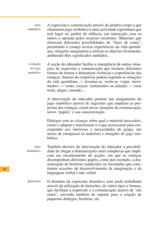 jogo    A expressão e comunicação através do próprio corpo a que
     simbólico   chamamos jogo simbólico é uma actividade espontânea que
                 terá lugar no jardim de infância, em interacção com os
                 outros e apoiada pelos recursos existentes. Materiais que
                 oferecem diferentes possibilidades de “fazer de conta”,
                 permitindo à criança recrear experiências da vida quotidi-
                 ana, situações imaginárias e utilizar os objectos livremente,
                 atribuindo-lhes significados múltiplos.

      evolução   A acção do educador facilita a emergência de outras situa-
       do jogo   ções de expressão e comunicação que incluem diferentes
     simbólico   formas de mimar e dramatizar vivências e experiências das
                 crianças. Através do corpo/voz podem exprimir-se situações
                 da vida quotidiana — levantar-se, vestir-se, viajar; movi-
                 mentos — vento, crescer; sentimentos ou atitudes — estar
                 triste, alegre, cansado....

                 A intervenção do educador permite um alargamento do
                 jogo simbólico através de sugestões que ampliam as pro-
                 postas das crianças, criam novas situações de comunicação,
                 novos "papéis" e sua caracterização.

                 Dialogar com as crianças sobre qual o material necessário,
                 como o adaptar e transformar e o que acrescentar para cor-
                 responder aos interesses e necessidades do grupo, são
                 meios de enriquecer os materiais e situações de jogo sim-
                 bólico.

         jogo    Também decorre da intervenção do educador a possibili-
     dramático   dade de chegar a dramatizações mais complexas que impli-
                 cam um encadeamento de acções, em que as crianças
                 desempenham diferentes papéis, como por exemplo, a dra-
                 matização de histórias conhecidas ou inventadas que cons-
60               tituem ocasiões de desenvolvimento da imaginação e da
                 linguagem verbal e não verbal.

     fantoches   O domínio da expressão dramática será ainda trabalhado
                 através da utilização de fantoches, de vários tipos e formas,
                 que facilitam a expressão e a comunicação através de "um
                 outro", servindo também de suporte para a criação de
                 pequenos diálogos, histórias, etc.
 