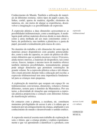 I n t e r v e n ç ã o    E d u c a t i v a



Conhecimento do Mundo. Também a utilização de materi-
ais de diferentes texturas, vários tipos de papel e pano, lãs,
linhas, cordel, aparas de madeira, algodão, elementos da
natureza, etc. são meios de alargar as experiências, desen-
volver a imaginação e as possibilidades de expressão.

À expressão plástica a duas dimensões acrescentam-se as            expressão
possibilidades tridimensionais, como a modelagem. A mode-          tridimensional
lagem pode utilizar materiais diversos desde os mais dúcteis,
como a areia molhada até aos mais consistentes como o
barro, de preferência, mas também a plasticina e a pasta de
papel, passando eventualmente pela massa de cores.

No domínio do trabalho a três dimensões há outro tipo de
materiais pouco dispendiosos com grandes potencialida-
des, como a rede de capoeira, os canos de plástico de dife-
rentes diâmetros que se podem encaixar e torcer. O recurso,
ainda menos oneroso, a materiais de desperdício, tais como
caixas, frascos, tampas e mesmo tacos de madeira oferece
também inúmeras possibilidades, nomeadamente, porque
pode atingir dimensões que permitem construções de
grande volume. Se a expressão plástica a duas e três dimen-
sões estará presente durante toda a educação pré-escolar, a
expressão tridimensional tem uma importância fundamen-
tal para as crianças mais pequenas.

A exploração de materiais que ocupam um espaço bi- ou
tridimensional, com texturas, dimensões, volumes e formas
diferentes, remete para o domínio da Matemática. Por seu
turno, a diversidade de situações que enriquecem a expres-
são plástica proporciona o contacto com diferentes formas
de manifestação artística.

Os contactos com a pintura, a escultura, etc. constituem           acesso à arte     63
momentos privilegidados de acesso à arte e à cultura que se        e à cultura
traduzem por um enriquecimento da criança, ampliando o seu
conhecimento do mundo e desenvolvendo o sentido estético.
                                                                   EXPRESSÃO
                                                                   MUSICAL
A expressão musical assenta num trabalho de exploração de
sons e ritmos, que a criança produz e explora espontanea-
mente e que vai aprendendo a identificar e a produzir, com
 