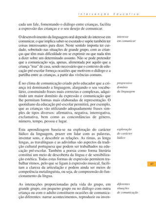I n t e r v e n ç ã o     E d u c a t i v a



cada um fale, fomentando o diálogo entre crianças, facilita
a expressão das crianças e o seu desejo de comunicar.

O desenvolvimento da linguagem oral depende do interesse em         interesse
comunicar, o que implica saber-se escutado e supõe também ter       em comunicar
coisas interessantes para dizer. Neste sentido importa ter cui-
dado, sobretudo nas situações de grande grupo, com as crian-
ças que têm mais dificuldade em se exprimir ou que nada têm
a dizer sobre um determinado assunto. Não se pode pretender
que a comunicação seja, apenas, alimentada por aquilo que a
criança "traz" de casa, sendo necessário que o contexto de edu-
cação pré-escolar forneça ocasiões que motivem o diálogo e a
partilha entre as crianças, a partir das vivências comuns.

É no clima de comunicação criado pelo educador que a cri-           progressivo
ança irá dominando a linguagem, alargando o seu vocabu-             domínio
lário, construindo frases mais correctas e complexas, adqui-        da linguagem
rindo um maior domínio da expressão e comunicação que
lhe permitam formas mais elaboradas de representação. O
quotidiano da educação pré-escolar permitirá, por exemplo,
que as crianças vão utilizando adequadamente frases sim-
ples de tipos diversos: afirmativa, negativa, interrogativa,
exclamativa, bem como as concordâncias de género,
número, tempo, pessoa e lugar.

Esta aprendizagem baseia-se na exploração do carácter               exploração
lúdico da linguagem, prazer em lidar com as palavras,               do carácter
inventar sons, e descobrir as relações. As rimas, as lenga          lúdico
lengas, as travalínguas e as adivinhas são aspectos da tradi-
ção cultural portuguesa que podem ser trabalhados na edu-
cação pré-escolar. Também a poesia como forma literária
constitui um meio de descoberta da língua e de sensibiliza-
ção estética. Todas estas formas de expressão permitem tra-
balhar ritmos, pelo que se ligam à expressão musical, facili-                         67
tam a clareza da articulação e podem ainda ser meios de
competência metalinguísta, ou seja, de compreensão do fun-
cionamento da língua.

As interacções proporcionadas pela vida do grupo, em                diferentes
grande grupo, em pequeno grupo ou no diálogo com outra              situações
criança ou com o adulto constituem ocasiões de comunica-            de comunicação
ção diferentes: narrar acontecimentos, reproduzir ou inven-
 