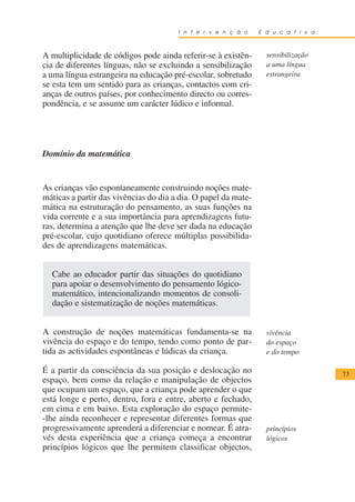 I n t e r v e n ç ã o    E d u c a t i v a



A multiplicidade de códigos pode ainda referir-se à existên-      sensibilização
cia de diferentes línguas, não se excluindo a sensibilização      a uma língua
a uma língua estrangeira na educação pré-escolar, sobretudo       estrangeira
se esta tem um sentido para as crianças, contactos com cri-
anças de outros países, por conhecimento directo ou corres-
pondência, e se assume um carácter lúdico e informal.




Domínio da matemática


As crianças vão espontaneamente construindo noções mate-
máticas a partir das vivências do dia a dia. O papel da mate-
mática na estruturação do pensamento, as suas funções na
vida corrente e a sua importância para aprendizagens futu-
ras, determina a atenção que lhe deve ser dada na educação
pré-escolar, cujo quotidiano oferece múltiplas possibilida-
des de aprendizagens matemáticas.


  Cabe ao educador partir das situações do quotidiano
  para apoiar o desenvolvimento do pensamento lógico-
  matemático, intencionalizando momentos de consoli-
  dação e sistematização de noções matemáticas.


A construção de noções matemáticas fundamenta-se na               vivência
vivência do espaço e do tempo, tendo como ponto de par-           do espaço
tida as actividades espontâneas e lúdicas da criança.             e do tempo

É a partir da consciência da sua posição e deslocação no                            73
espaço, bem como da relação e manipulação de objectos
que ocupam um espaço, que a criança pode aprender o que
está longe e perto, dentro, fora e entre, aberto e fechado,
em cima e em baixo. Esta exploração do espaço permite-
-lhe ainda reconhecer e representar diferentes formas que
progressivamente aprenderá a diferenciar e nomear. É atra-        princípios
vés desta experiência que a criança começa a encontrar            lógicos
princípios lógicos que lhe permitem classificar objectos,
 