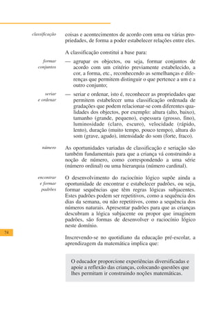 classificação   coisas e acontecimentos de acordo com uma ou várias pro-
                     priedades, de forma a poder estabelecer relações entre eles.

                     A classificação constitui a base para:
          formar     — agrupar os objectos, ou seja, formar conjuntos de
        conjuntos      acordo com um critério previamente estabelecido, a
                       cor, a forma, etc., reconhecendo as semelhanças e dife-
                       renças que permitem distinguir o que pertence a um e a
                       outro conjunto;
            seriar   — seriar e ordenar, isto é, reconhecer as propriedades que
        e ordenar      permitem estabelecer uma classificação ordenada de
                       gradações que podem relacionar-se com diferentes qua-
                       lidades dos objectos, por exemplo: altura (alto, baixo),
                       tamanho (grande, pequeno), espessura (grosso, fino),
                       luminosidade (claro, escuro), velocidade (rápido,
                       lento), duração (muito tempo, pouco tempo), altura do
                       som (grave, agudo), intensidade do som (forte, fraco).

          número     As oportunidades variadas de classificação e seriação são
                     também fundamentais para que a criança vá construindo a
                     noção de número, como correspondendo a uma série
                     (número ordinal) ou uma hierarquia (número cardinal).

        encontrar    O desenvolvimento do raciocínio lógico supõe ainda a
         e formar    oportunidade de encontrar e estabelecer padrões, ou seja,
          padrões    formar sequências que têm regras lógicas subjacentes.
                     Estes padrões podem ser repetitivos, como a sequência dos
                     dias da semana, ou não repetitivos, como a sequência dos
                     números naturais. Apresentar padrões para que as crianças
                     descubram a lógica subjacente ou propor que imaginem
                     padrões, são formas de desenvolver o raciocínio lógico
                     neste domínio.
74
                     Inscrevendo-se no quotidiano da educação pré-escolar, a
                     aprendizagem da matemática implica que:


                       O educador proporcione experiências diversificadas e
                       apoie a reflexão das crianças, colocando questões que
                       lhes permitam ir construindo noções matemáticas.
 