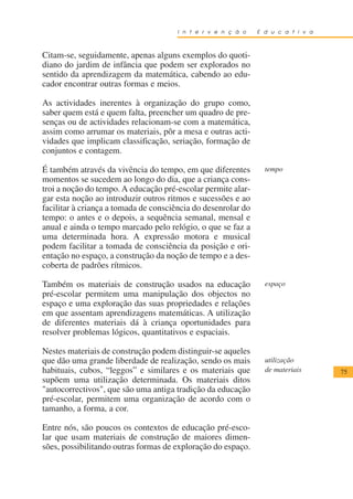 I n t e r v e n ç ã o    E d u c a t i v a



Citam-se, seguidamente, apenas alguns exemplos do quoti-
diano do jardim de infância que podem ser explorados no
sentido da aprendizagem da matemática, cabendo ao edu-
cador encontrar outras formas e meios.

As actividades inerentes à organização do grupo como,
saber quem está e quem falta, preencher um quadro de pre-
senças ou de actividades relacionam-se com a matemática,
assim como arrumar os materiais, pôr a mesa e outras acti-
vidades que implicam classificação, seriação, formação de
conjuntos e contagem.

É também através da vivência do tempo, em que diferentes         tempo
momentos se sucedem ao longo do dia, que a criança cons-
troi a noção do tempo. A educação pré-escolar permite alar-
gar esta noção ao introduzir outros ritmos e sucessões e ao
facilitar à criança a tomada de consciência do desenrolar do
tempo: o antes e o depois, a sequência semanal, mensal e
anual e ainda o tempo marcado pelo relógio, o que se faz a
uma determinada hora. A expressão motora e musical
podem facilitar a tomada de consciência da posição e ori-
entação no espaço, a construção da noção de tempo e a des-
coberta de padrões rítmicos.

Também os materiais de construção usados na educação             espaço
pré-escolar permitem uma manipulação dos objectos no
espaço e uma exploração das suas propriedades e relações
em que assentam aprendizagens matemáticas. A utilização
de diferentes materiais dá à criança oportunidades para
resolver problemas lógicos, quantitativos e espaciais.

Nestes materiais de construção podem distinguir-se aqueles
que dão uma grande liberdade de realização, sendo os mais        utilização
habituais, cubos, “leggos” e similares e os materiais que        de materiais      75
supõem uma utilização determinada. Os materiais ditos
"autocorrectivos", que são uma antiga tradição da educação
pré-escolar, permitem uma organização de acordo com o
tamanho, a forma, a cor.

Entre nós, são poucos os contextos de educação pré-esco-
lar que usam materiais de construção de maiores dimen-
sões, possibilitando outras formas de exploração do espaço.
 