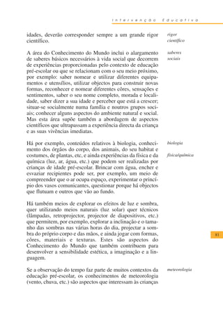 I n t e r v e n ç ã o    E d u c a t i v a



idades, deverão corresponder sempre a um grande rigor              rigor
científico.                                                        científico

A área do Conhecimento do Mundo inclui o alargamento               saberes
de saberes básicos necessários à vida social que decorrem          sociais
de experiências proporcionadas pelo contexto de educação
pré-escolar ou que se relacionam com o seu meio próximo,
por exemplo: saber nomear e utilizar diferentes equipa-
mentos e utensílios, utilizar objectos para construir novas
formas, reconhecer e nomear diferentes côres, sensações e
sentimentos, saber o seu nome completo, morada e locali-
dade, saber dizer a sua idade e perceber que está a crescer;
situar-se socialmente numa família e noutros grupos soci-
ais; conhecer alguns aspectos do ambiente natural e social.
Mas esta área supõe também a abordagem de aspectos
científicos que ultrapassam a experiência directa da criança
e as suas vivências imediatas.

Há por exemplo, conteúdos relativos à biologia, conheci-           biologia
mento dos órgãos do corpo, dos animais, do seu habitat e
costumes, de plantas, etc, e ainda experiências da física e da     física/química
química (luz, ar, água, etc.) que podem ser realizadas por
crianças de idade pré-escolar. Brincar com água, encher e
esvaziar recipientes pode ser, por exemplo, um meio de
compreender que o ar ocupa espaço, experimentar o princí-
pio dos vasos comunicantes, questionar porque há objectos
que flutuam e outros que vão ao fundo.

Há também meios de explorar os efeitos de luz e sombra,
quer utilizando meios naturais (luz solar) quer técnicos
(lâmpadas, retroprojector, projector de diapositivos, etc.)
que permitem, por exemplo, explorar a inclinação e o tama-
nho das sombras nas várias horas do dia, projectar a som-
bra do próprio corpo e das mãos, e ainda jogar com formas,                           81
côres, materiais e texturas. Estes são aspectos do
Conhecimento do Mundo que também contribuem para
desenvolver a sensibilidade estética, a imaginação e a lin-
guagem.

Se a observação do tempo faz parte de muitos contextos da          meteorologia
educação pré-escolar, os conhecimentos de meteorologia
(vento, chuva, etc.) são aspectos que interessam às crianças
 