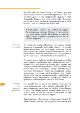 um meio mais ou menos novo e de adultos que não
                     conhece, são variáveis e dificilmente previsíveis. Este iní-
                     cio merece, por isso, uma atenção muito especial por parte
                     do educador. Para que isso possa acontecer, há educadores
                     que preferem que a entrada de novas crianças não se faça
                     em bloco, mas se prolongue por alguns dias.


                       A diversidade de situações e a variedade de reacções
                       das crianças que iniciam a educação pré-escolar exi-
                       gem uma grande atenção, flexibilidade e receptivi-
                       dade por parte do educador para encontrar as respos-
                       tas mais adequadas.


     comunicação     A comunicação estabelecida com os pais antes da criança
      com os pais    frequentar a educação pré-escolar favorece a própria
                     adaptação da criança para quem a percepção dessa relação
                     entre adultos é securizante. Permite ainda debater com os
                     pais formas de proceder, beneficiando das suas sugestões e
                     apoio no caso de se verificarem maiores dificuldades.

                     O contacto com o ambiente familiar da criança possibilita
                     compreendê-la e acolhê-la de forma individualizada, mas é
                     também importante para os pais cujas preocupações são
                     aceites de um modo compreensivo, visto que também eles
                     podem sofrer com a separação da criança. Permite aos pais
                     criar maior confiança no contexto de educação pré-escolar,
                     também, por vezes, para eles desconhecido. Esta relação
                     inicial será a base de uma comunicação e colaboração a
                     continuar e a aprofundar durante o tempo que a criança fre-
                     quenta o estabelecimento de educação pré-escolar.

88     estratégias   Se a relação com os pais é uma condição essencial, há
             para    outras estratégias que podem facilitar a adaptação das cri-
       adaptação     anças, tais como a presença de um familiar, de acordo com
     das crianças    as suas possibilidades, durante mais ou menos tempo. Por
                     vezes, o trazer de casa um brinquedo e ficar com ele é já
                     uma forma da criança estar mais segura.

                     As crianças mais velhas ou que já frequentaram o jardim de
                     infância no ano anterior, podem também desempenhar um
 