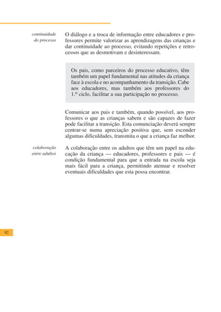 continuidade    O diálogo e a troca de informação entre educadores e pro-
      do processo    fessores permite valorizar as aprendizagens das crianças e
                     dar continuidade ao processo, evitando repetições e retro-
                     cessos que as desmotivam e desinteressam.


                       Os pais, como parceiros do processo educativo, têm
                       também um papel fundamental nas atitudes da criança
                       face à escola e no acompanhamento da transição. Cabe
                       aos educadores, mas também aos professores do
                       1.o ciclo, facilitar a sua participação no processo.


                     Comunicar aos pais e também, quando possível, aos pro-
                     fessores o que as crianças sabem e são capazes de fazer
                     pode facilitar a transição. Esta comunciação deverá sempre
                     centrar-se numa apreciação positiva que, sem esconder
                     algumas dificuldades, transmita o que a criança faz melhor.

     colaboração     A colaboração entre os adultos que têm um papel na edu-
     entre adultos   cação da criança — educadores, professores e pais — é
                     condição fundamental para que a entrada na escola seja
                     mais fácil para a criança, permitindo atenuar e resolver
                     eventuais dificuldades que esta possa encontrar.




92
 