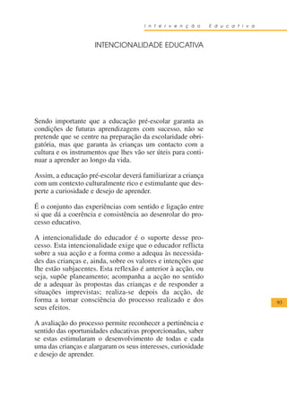 I n t e r v e n ç ã o    E d u c a t i v a



                     INTENCIONALIDADE EDUCATIVA




Sendo importante que a educação pré-escolar garanta as
condições de futuras aprendizagens com sucesso, não se
pretende que se centre na preparação da escolaridade obri-
gatória, mas que garanta às crianças um contacto com a
cultura e os instrumentos que lhes vão ser úteis para conti-
nuar a aprender ao longo da vida.

Assim, a educação pré-escolar deverá familiarizar a criança
com um contexto culturalmente rico e estimulante que des-
perte a curiosidade e desejo de aprender.

É o conjunto das experiências com sentido e ligação entre
si que dá a coerência e consistência ao desenrolar do pro-
cesso educativo.

A intencionalidade do educador é o suporte desse pro-
cesso. Esta intencionalidade exige que o educador reflicta
sobre a sua acção e a forma como a adequa às necessida-
des das crianças e, ainda, sobre os valores e intenções que
lhe estão subjacentes. Esta reflexão é anterior à acção, ou
seja, supõe planeamento; acompanha a acção no sentido
de a adequar às propostas das crianças e de responder a
situações imprevistas; realiza-se depois da acção, de
forma a tomar consciência do processo realizado e dos                              93
seus efeitos.

A avaliação do processo permite reconhecer a pertinência e
sentido das oportunidades educativas proporcionadas, saber
se estas estimularam o desenvolvimento de todas e cada
uma das crianças e alargaram os seus interesses, curiosidade
e desejo de aprender.
 