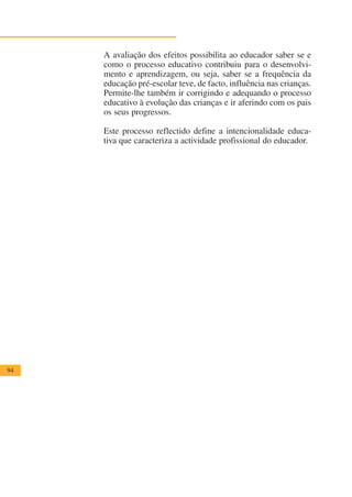 A avaliação dos efeitos possibilita ao educador saber se e
     como o processo educativo contribuiu para o desenvolvi-
     mento e aprendizagem, ou seja, saber se a frequência da
     educação pré-escolar teve, de facto, influência nas crianças.
     Permite-lhe também ir corrigindo e adequando o processo
     educativo à evolução das crianças e ir aferindo com os pais
     os seus progressos.

     Este processo reflectido define a intencionalidade educa-
     tiva que caracteriza a actividade profissional do educador.




94
 