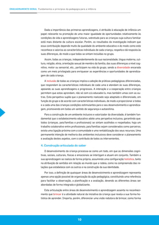 ENQUADRAMENTO GERAL Fundamentos e princípios da pedagogia para a infância
10
Dada a importância das primeiras aprendizagens, é atribuído à educação de infância um
papel relevante na promoção de uma maior igualdade de oportunidades relativamente às
condições de vida e aprendizagens futuras, sobretudo para as crianças cuja cultura familiar
está mais distante da cultura escolar. Porém, os resultados da investigação indicam que
essa contribuição depende muito da qualidade do ambiente educativo e do modo como este
reconhece e valoriza as características individuais de cada criança, respeita e dá resposta às
suas diferenças, de modo a que todas se sintam incluídas no grupo.
Assim, todas as crianças, independentemente da sua nacionalidade, língua materna, cul-
tura, religião, etnia, orientação sexual de membro da família, das suas diferenças a nível cog-
nitivo, motor ou sensorial, etc., participam na vida do grupo, sendo a diversidade encarada
como um meio privilegiado para enriquecer as experiências e oportunidades de aprendiza-
gem de cada criança.
A inclusão de todas as crianças implica a adoção de práticas pedagógicas diferenciadas,
que respondam às características individuais de cada uma e atendam às suas diferenças,
apoiando as suas aprendizagens e progressos. A interação e a cooperação entre crianças
permitem que estas aprendam, não só com o/a educador/a, mas também umas com as ou-
tras. Esta perspetiva supõe que o planeamento realizado seja adaptado e diferenciado, em
função do grupo e de acordo com características individuais, de modo a proporcionar a todas
e a cada uma das crianças condições estimulantes para o seu desenvolvimento e aprendiza-
gem, promovendo em todas um sentido de segurança e autoestima.
Para a construção de um ambiente inclusivo e valorizador da diversidade, é também fun-
damental que o estabelecimento educativo adote uma perspetiva inclusiva, garantindo que:
todos (crianças, pais/famílias e profissionais) se sintam acolhidos e respeitados; haja um
trabalho colaborativo entre profissionais; pais/famílias sejam considerados como parceiros;
exista uma ligação próxima com a comunidade e uma rentabilização dos seus recursos. Uma
permanente intenção de melhoria dos ambientes inclusivos deve considerar o planeamento
e avaliação destes aspetos, com o contributo de todos os intervenientes.
4. Construção articulada do saber
O desenvolvimento da criança processa-se como um todo, em que as dimensões cogni-
tivas, sociais, culturais, físicas e emocionais se interligam e atuam em conjunto. Também a
sua aprendizagem se realiza de forma própria, assumindo uma configuração holística, tanto
na atribuição de sentidos em relação ao mundo que a rodeia, como na compreensão das re-
lações que estabelece com os outros e na construção da sua identidade.
Por isso, a definição de quaisquer áreas de desenvolvimento e aprendizagem representa
apenas uma opção possível de organização da ação pedagógica, constituindo uma referência
para facilitar a observação, a planificação e a avaliação, devendo as diferentes áreas ser
abordadas de forma integrada e globalizante.
Esta articulação entre áreas de desenvolvimento e aprendizagem assenta no reconheci-
mento que brincar é a atividade natural da iniciativa da criança que revela a sua forma ho-
lística de aprender. Importa, porém, diferenciar uma visão redutora de brincar, como forma
 