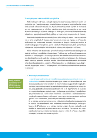 CONTINUIDADE EDUCATIVA E TRANSIÇÕES
100
Transição para a escolaridade obrigatória
Ao transitar para o 1º ciclo, a situação e percurso das crianças que transitam podem ser
muito diversos. Para além das suas características próprias e do ambiente familiar, umas
terão passado pela creche e outras não. Algumas terão frequentado o jardim de infância só
um ano, mas outras, dois ou três. Esta transição pode, ainda, corresponder ou não a uma
mudança de instituição educativa, sendo que há instituições particulares com diversos níveis
educativos e que os jardins de infância públicos se integram em Agrupamentos de Escolas.
Finalmente, haverá crianças que terão 6 anos feitos há alguns meses e outras que ainda
não os terão completado. A situação das crianças mais novas, cujo ingresso no 1.º ciclo não
está assegurado, terá que ser analisada com cuidado, e debatida com os pais/famílias. A
existência de grupos heterogéneos, quanto à idade, facilita esta decisão, dado que famílias e
crianças não são pressionadas pela situação de todo o grupo passar para o 1.º ciclo.
Tendo em conta esta diversidade, apresentam-se alguns exemplos de estratégias que
poderão facilitar a transição das crianças para o 1º ciclo, e que, tendo semelhanças com as
indicadas na transição para a educação pré-escolar, têm também especificidades, decorren-
tes não só da diferença de idade das crianças, mas também do facto de um dos obstáculos
a essa transição, apontado por vários estudos, consistir no desconhecimento mútuo entre
estas duas etapas do sistema educativo. Tal como acontece na entrada para a educação pré-
-escolar, a passagem para o 1.º ciclo exige uma participação dos diferentes intervenientes
no processo:
▪▪ Articulação entre docentes
– Acordar os procedimentos de transição na equipa de educadores/as do mesmo es-
tabelecimento – embora seguindo as Orientações para a Educação Pré-Escolar, nem
todos os/as educadores/as concebem do mesmo modo o seu papel na transição. Im-
porta, por isso, que no processo de avaliação e reflexão que acompanha as suas práti-
cas, a equipa de educadores/as do estabelecimento ou do departamento de educação
pré-escolar debatam em conjunto o que é fundamental para facilitar a transição (deci-
dir, por exemplo, qual e como vai ser transmitida a pais/famílias e professores a infor-
mação sobre a aprendizagem realizada por cada criança, ou como assegurar apoio, ou
garantir a sua continuidade, para crianças e famílias que necessitam).
Se as crianças permanecerem no mesmo estabelecimento educativo ou agrupamento
de escolas, este entendimento entre educadores facilita a comunicação com os pro-
fessores do 1.º ciclo, mas se as crianças transitarem para diversas instituições será
também de prever como se poderá realizar essa articulação. Em qualquer dos casos,
o/a educador/a procurará saber como está a decorrer o início do 1.º ciclo e disponibili-
zar-se para dar o seu contributo e sugestões.
Refletir em equipa
de estabelecimento/
agrupamento as
estratégias facilita-
doras da transição
 