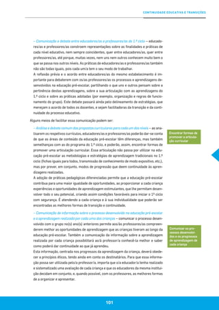 CONTINUIDADE EDUCATIVA E TRANSIÇÕES
101
– Comunicação e debate entre educadores/as e professores/as do 1.º ciclo – educado-
res/as e professores/as constroem representações sobre as finalidades e práticas de
cada nível educativo, nem sempre coincidentes, quer entre educadores/as, quer entre
professores/as, até porque, muitas vezes, nem uns nem outros conhecem muito bem o
que se passa nos outros níveis. As práticas de educadores/as e professores/as também
não são todas iguais, pois cada um/a tem o seu modo de trabalhar.
A reflexão prévia e o acordo entre educadores/as do mesmo estabelecimento é im-
portante para debaterem com os/as professores/as os processos e aprendizagens de-
senvolvidos na educação pré-escolar, partilhando o que uns e outros pensam sobre a
pertinência destas aprendizagens, sobre a sua articulação com as aprendizagens do
1.º ciclo e sobre as práticas adotadas (por exemplo, organização e regras de funcio-
namento do grupo). Este debate passará ainda pelo delineamento de estratégias, que
mereçam o acordo de todos os docentes, e sejam facilitadoras da transição e da conti-
nuidade do processo educativo.
Alguns meios de facilitar essa comunicação podem ser:
– Análise e debate comum das propostas curriculares para cada um dos níveis – ao ana-
lisarem os respetivos currículos, educadores/as e professores/as poderão dar-se conta
de que as áreas de conteúdo da educação pré-escolar têm diferenças, mas também
semelhanças com as do programa do 1.º ciclo, e poderão, assim, encontrar formas de
promover uma articulação curricular. Essa articulação não passa por utilizar na edu-
cação pré-escolar as metodologias e estratégias de aprendizagem tradicionais no 1.º
ciclo (fichas iguais para todos, transmissão de conhecimento de modo expositivo, etc.),
mas por prever, em conjunto, modos de progressão que deem continuidade às apren-
dizagens realizadas.
A adoção de práticas pedagógicas diferenciadas permite que a educação pré-escolar
contribua para uma maior igualdade de oportunidades, ao proporcionar a cada criança
experiências e oportunidades de aprendizagem estimulantes, que lhe permitam desen-
volver todo o seu potencial, criando assim condições favoráveis para iniciar o 1º ciclo
com segurança. É atendendo a cada criança e à sua individualidade que poderão ser
encontradas as melhores formas de transição e continuidade.
– Comunicação de informação sobre o processo desenvolvido na educação pré-escolar
e a aprendizagem realizada por cada uma das crianças – comunicar o processo desen-
volvido com o grupo no(s) ano(s) anteriores permite aos/às professores/as compreen-
derem melhor as oportunidades de aprendizagem que as crianças tiveram ao longo da
educação pré-escolar. Também a comunicação da informação sobre a aprendizagem
realizada por cada criança possibilitará ao/à professor/a conhecê-la melhor e saber
como poderá dar continuidade ao que já aprendeu.
Esta informação, centrada nos progressos da aprendizagem da criança, deverá obede-
cer a princípios éticos, tendo ainda em conta os destinatários. Para que essa informa-
ção possa ser utilizada pelo/a professor/a, importa que o/a educador/a tenha realizado
e sistematizado uma avaliação de cada criança e que os educadores da mesma institui-
ção decidam em conjunto, e, quando possível, com os professores, as melhores formas
de a organizar e apresentar.
Encontrar formas de
promover a articula-
ção curricular
Comunicar os pro-
cessos desenvolvi-
dos e os progressos
de aprendizagem de
cada criança
 