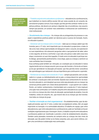 CONTINUIDADE EDUCATIVA E TRANSIÇÕES
102
– Trabalho conjunto entre educadores e professores – educadores/as e professores/as,
que trabalham no mesmo edifício escolar têm por vezes ocasião de, em conjunto, de-
senvolverem projetos comuns. Essa relação, que lhes permite conhecer melhor as res-
petivas práticas, não deveria ser pontual e depender das circunstâncias, mas assumir,
sempre que possível, um carácter mais sistemático e institucional (ver acolhimento a
nível institucional).
▪▪ Envolvimento das crianças – As crianças são as protagonistas do processo e o seu
papel e expectativas positivas podem ser decisivos para o sucesso da transição. Assim,
o/a educador/a poderá:
– Conversar com as crianças sobre a transição – dado que as crianças sabem que irão
transitar para o 1º ciclo, será importante que o/a educador/a proporcione a todas (e
não só às mais velhas) oportunidades de dialogarem sobre o assunto, de explicitarem
as suas expectativas e de colocarem perguntas sobre o que gostariam de saber sobre
o ciclo seguinte, de forma a confrontar o que cada uma pensa e sabe sobre essa nova
etapa, e esclarecer as suas interrogações. O modo como o/a educador/a participa nes-
te diálogo, apresentando positivamente a nova etapa, apoia as crianças a sentirem-se
mais confiantes face à transição.
Essa confiança pode também ser reforçada, se a avaliação que o/a educador/a realiza
regularmente com as crianças assumir, para as que vão transitar, a forma de um balan-
ço do que aprenderam na educação pré-escolar, que lhes permita tomar consciência
das aprendizagens que realizaram e da sua importância para continuarem a aprender.
– Familiarizar as crianças com a escola do 1.º ciclo – sempre que possível, com o/a edu-
cador/a e o grupo, ou individualmente com os pais, a criança deverá ter oportunidade
de conhecer a escola para onde vai transitar. Quando esse conhecimento for da inicia-
tiva do/a educador/a, será desejável que essa visita seja planeada com as crianças (as
conversas prévias podem ser a base desse planeamento – o que querem ver e saber).
Porém, um melhor conhecimento e familiaridade com a escola do 1.º ciclo implicam
uma ação mais continuada e um trabalho conjunto entre educadores/as e professores/
as e entre as crianças dos dois níveis de educação: apresentação de projetos, troca de
trabalhos, visitas em conjunto, etc., que incluirá não só as crianças que vão transitar,
mas todas as crianças do grupo.
▪▪ Facilitar a transição ao nível organizacional – Os estabelecimentos, quer de edu-
cação pré-escolar, quer do 1.º ciclo, e ainda mais se englobarem ambos, têm um papel
importante na transição e na continuidade educativa. O trabalho em equipa, quer entre
educadores/as, quer entre educadores/as e professores/as, pode ser facilitado se houver
condições organizacionais que o favoreçam. Assim, o trabalho conjunto entre educadores
e professores poderá ser incentivado e previsto a nível do estabelecimento educativo.
Também serão planeados momentos de contacto entre as crianças dos dois níveis de
educação, que não podem limitar-se às festas conjuntas, pois, para serem efetivos, exi-
gem uma convivência e colaboração mais continuadas.
Trabalho entre do-
centes da educação
pré-escolar e do
1.º ciclo
Conhecer a escola
do 1º ciclo para que
vão transitar
 