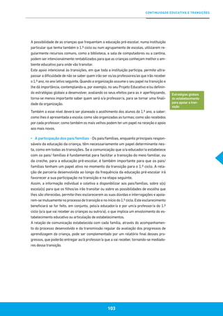 CONTINUIDADE EDUCATIVA E TRANSIÇÕES
103
A possibilidade de as crianças que frequentam a educação pré-escolar, numa instituição
particular que tenha também o 1.º ciclo ou num agrupamento de escolas, utilizarem re-
gularmente recursos comuns, como a biblioteca, a sala de computadores ou a cantina,
podem ser intencionalmente rentabilizados para que as crianças conheçam melhor o am-
biente educativo para onde vão transitar.
Este apoio intencional às transições, em que toda a instituição participa, permite ultra-
passar a dificuldade de não se saber quem irão ser os/as professores/as que irão receber
o 1.º ano, no ano letivo seguinte. Quando a organização assume o seu papel na transição e
lhe dá importância, contemplando-a, por exemplo, no seu Projeto Educativo e/ou definin-
do estratégias globais a desenvolver, avaliando os seus efeitos para as ir aperfeiçoando,
torna-se menos importante saber quem será o/a professor/a, para se tornar uma finali-
dade da organização.
Também a esse nível deverá ser planeado o acolhimento dos alunos do 1.º ano, a saber:
como lhes é apresentada a escola; como são organizadas as turmas; como são recebidos
por cada professor; como também os mais velhos podem ter um papel na receção e apoio
aos mais novos.
▪▪ A participação dos pais/famílias - Os pais/famílias, enquanto principais respon-
sáveis da educação da criança, têm necessariamente um papel determinante nes-
ta, como em todas as transições. Se a comunicação que o/a educador/a estabelece
com os pais/ famílias é fundamental para facilitar a transição do meio familiar, ou
da creche, para a educação pré-escolar, é também importante para que os pais/
famílias tenham um papel ativo no momento da transição para o 1.º ciclo. A rela-
ção de parceria desenvolvida ao longo da frequência da educação pré-escolar irá
favorecer a sua participação na transição e na etapa seguinte.
Assim, a informação individual e coletiva a disponibilizar aos pais/famílias, sobre a(s)
escola(s) para que os filhos/as irão transitar ou sobre as possibilidades de escolha que
lhes são oferecidas, permite-lhes esclarecerem as suas dúvidas e interrogações e apoia-
rem-se mutuamente no processo de transição e no início do 1.º ciclo. Este esclarecimento
beneficiará se for feito, em conjunto, pelo/a educador/a e por um/a professor/a do 1.º
ciclo (o/a que vai receber as crianças ou outro/a), o que implica um envolvimento do es-
tabelecimento educativo ou articulação de estabelecimentos.
A relação de comunicação estabelecida com cada família, através do acompanhamen-
to do processo desenvolvido e da transmissão regular da avaliação dos progressos de
aprendizagem da criança, pode ser complementado por um relatório final desses pro-
gressos, que poderão entregar ao/à professor/a que a vai receber, tornando-se mediado-
res dessa transição.
Estratégias globais
do estabelecimento
para apoiar a tran-
sição
 