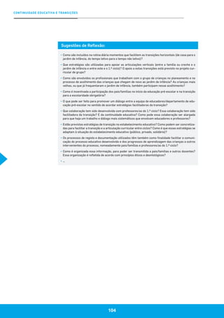 104
CONTINUIDADE EDUCATIVA E TRANSIÇÕES
104
Sugestões de Reflexão:
▪	Como são incluídos na rotina diária momentos que facilitem as transições horizontais (de casa para o
jardim de infância, do tempo letivo para o tempo não letivo)?
▪	Que estratégias são utilizadas para apoiar as articulações verticais (entre a família ou creche e o
jardim de infância e entre este e o 1.º ciclo)? O apoio a estas transições está previsto no projeto cur-
ricular de grupo?
▪	Como são envolvidos os profissionais que trabalham com o grupo de crianças no planeamento e no
processo de acolhimento das crianças que chegam de novo ao jardim de infância? As crianças mais
velhas, ou que já frequentaram o jardim de infância, também participam nesse acolhimento?
▪	Como é incentivada a participação dos pais/famílias no início da educação pré-escolar e na transição
para a escolaridade obrigatória?
▪	O que pode ser feito para promover um diálogo entre a equipa de educadores/departamento de edu-
cação pré-escolar no sentido de acordar estratégias facilitadoras da transição?
▪	Que colaboração tem sido desenvolvida com professores/as do 1.º ciclo? Essa colaboração tem sido
facilitadora da transição? E da continuidade educativa? Como pode essa colaboração ser alargada
para que haja um trabalho e diálogo mais sistemáticos que envolvam educadores e professores?
▪	Estão previstas estratégias de transição no estabelecimento educativo? Como podem ser concretiza-
das para facilitar a transição e a articulação curricular entre ciclos? Como é que essas estratégias se
adaptam à situação do estabelecimento educativo (público, privado, solidário)?
▪	Os processos de registo e documentação utilizados têm também como finalidade facilitar a comuni-
cação do processo educativo desenvolvido e dos progressos de aprendizagem das crianças a outros
intervenientes do processo, nomeadamente pais/famílias e professores/as do 1.º ciclo?
▪	Como é organizada essa informação, para poder ser transmitida a pais/famílias e outros docentes?
Essa organização é refletida de acordo com princípios éticos e deontológicos?
▪	…
 