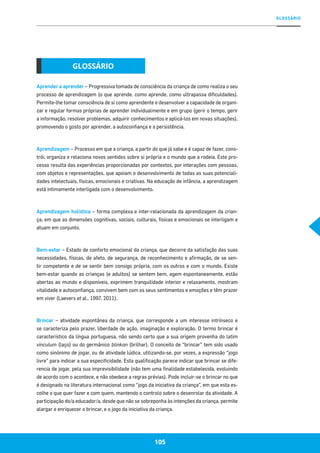 GLOSSÁRIO
105
Aprender a aprender – Progressiva tomada de consciência da criança de como realiza o seu
processo de aprendizagem (o que aprende, como aprende, como ultrapassa dificuldades).
Permite-lhe tomar consciência de si como aprendente e desenvolver a capacidade de organi-
zar e regular formas próprias de aprender individualmente e em grupo (gerir o tempo, gerir
a informação, resolver problemas, adquirir conhecimentos e aplicá-los em novas situações),
promovendo o gosto por aprender, a autoconfiança e a persistência.
Aprendizagem – Processo em que a criança, a partir do que já sabe e é capaz de fazer, cons-
trói, organiza e relaciona novos sentidos sobre si própria e o mundo que a rodeia. Este pro-
cesso resulta das experiências proporcionadas por contextos, por interações com pessoas,
com objetos e representações, que apoiam o desenvolvimento de todas as suas potenciali-
dades intelectuais, físicas, emocionais e criativas. Na educação de infância, a aprendizagem
está intimamente interligada com o desenvolvimento.
Aprendizagem holística – forma complexa e inter-relacionada da aprendizagem da crian-
ça, em que as dimensões cognitivas, sociais, culturais, físicas e emocionais se interligam e
atuam em conjunto.
Bem-estar – Estado de conforto emocional da criança, que decorre da satisfação das suas
necessidades, físicas, de afeto, de segurança, de reconhecimento e afirmação, de se sen-
tir competente e de se sentir bem consigo própria, com os outros e com o mundo. Existe
bem-estar quando as crianças (e adultos) se sentem bem, agem espontaneamente, estão
abertas ao mundo e disponíveis, exprimem tranquilidade interior e relaxamento, mostram
vitalidade e autoconfiança, convivem bem com os seus sentimentos e emoções e têm prazer
em viver (Laevers et al., 1997, 2011).
Brincar – atividade espontânea da criança, que corresponde a um interesse intrínseco e
se caracteriza pelo prazer, liberdade de ação, imaginação e exploração. O termo brincar é
característico da língua portuguesa, não sendo certo que a sua origem provenha do latim
vinculum (laço) ou do germânico blinkan (brilhar). O conceito de “brincar” tem sido usado
como sinónimo de jogar, ou de atividade lúdica, utilizando-se, por vezes, a expressão “jogo
livre” para indicar a sua especificidade. Esta qualificação parece indicar que brincar se dife-
rencia de jogar, pela sua imprevisibilidade (não tem uma finalidade estabelecida, evoluindo
de acordo com o acontece, e não obedece a regras prévias). Pode incluir-se o brincar no que
é designado na literatura internacional como “jogo da iniciativa da criança”, em que esta es-
colhe o que quer fazer e com quem, mantendo o controlo sobre o desenrolar da atividade. A
participação do/a educador/a, desde que não se sobreponha às intenções da criança, permite
alargar e enriquecer o brincar, e o jogo da iniciativa da criança.
GLOSSÁRIO
105
 