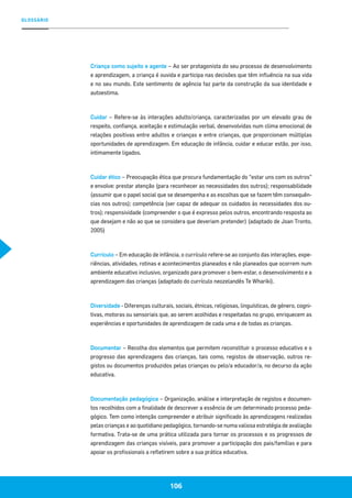 GLOSSÁRIO
106
Criança como sujeito e agente – Ao ser protagonista do seu processo de desenvolvimento
e aprendizagem, a criança é ouvida e participa nas decisões que têm influência na sua vida
e no seu mundo. Este sentimento de agência faz parte da construção da sua identidade e
autoestima.
Cuidar – Refere-se às interações adulto/criança, caracterizadas por um elevado grau de
respeito, confiança, aceitação e estimulação verbal, desenvolvidas num clima emocional de
relações positivas entre adultos e crianças e entre crianças, que proporcionam múltiplas
oportunidades de aprendizagem. Em educação de infância, cuidar e educar estão, por isso,
intimamente ligados.
Cuidar ético – Preocupação ética que procura fundamentação do “estar uns com os outros”
e envolve: prestar atenção (para reconhecer as necessidades dos outros); responsabilidade
(assumir que o papel social que se desempenha e as escolhas que se fazem têm consequên-
cias nos outros); competência (ser capaz de adequar os cuidados às necessidades dos ou-
tros); responsividade (compreender o que é expresso pelos outros, encontrando resposta ao
que desejam e não ao que se considera que deveriam pretender) (adaptado de Joan Tronto,
2005)
Currículo – Em educação de infância, o currículo refere-se ao conjunto das interações, expe-
riências, atividades, rotinas e acontecimentos planeados e não planeados que ocorrem num
ambiente educativo inclusivo, organizado para promover o bem-estar, o desenvolvimento e a
aprendizagem das crianças (adaptado do currículo neozelandês Te Whariki).
Diversidade - Diferenças culturais, sociais, étnicas, religiosas, linguísticas, de género, cogni-
tivas, motoras ou sensoriais que, ao serem acolhidas e respeitadas no grupo, enriquecem as
experiências e oportunidades de aprendizagem de cada uma e de todas as crianças.
Documentar – Recolha dos elementos que permitem reconstituir o processo educativo e o
progresso das aprendizagens das crianças, tais como, registos de observação, outros re-
gistos ou documentos produzidos pelas crianças ou pelo/a educador/a, no decurso da ação
educativa.
Documentação pedagógica – Organização, análise e interpretação de registos e documen-
tos recolhidos com a finalidade de descrever a essência de um determinado processo peda-
gógico. Tem como intenção compreender e atribuir significado às aprendizagens realizadas
pelas crianças e ao quotidiano pedagógico, tornando-se numa valiosa estratégia de avaliação
formativa. Trata-se de uma prática utilizada para tornar os processos e os progressos de
aprendizagem das crianças visíveis, para promover a participação dos pais/famílias e para
apoiar os profissionais a refletirem sobre a sua prática educativa.
 