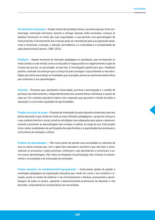 GLOSSÁRIO
107
Envolvimento/implicação – Estado mental de atividade intensa, caracterizado por forte con-
centração, motivação intrínseca, fascínio e entrega. Quando estão envolvidas, crianças (e
adultos) funcionam no limite das suas capacidades, o que permite uma aprendizagem de
nível profundo. O envolvimento das crianças pode ser reconhecido pela sua expressão facial,
vocal e emocional, a energia, a atenção, persistência, e a criatividade e a complexidade da
ação desenvolvida (Laevers, 1994, 2011).
Feedback – Aspeto essencial da interação pedagógica no quotidiano, que corresponde ao
modo (verbal ou não verbal) como o/a educador/a reage positiva ou negativamente à ação da
criança (ao que diz, ao que propõe, ao que faz). A investigação aponta para que o feedback
positivo, centrado nos esforços que a criança faz para conseguir o que pretende ou nas estra-
tégias que utiliza para atingir as finalidades que se propõe, parece ser particularmente eficaz
para estimular a sua aprendizagem.
Inclusão – Processo que, atendendo à diversidade, promove a participação e o sentido de
pertença dos intervenientes, independentemente das características individuais e sociais de
cada um. Em contexto educativo implica criar respostas que garantam o direito de todos à
educação e a uma maior igualdade de oportunidades.
Projeto curricular de grupo - Proposta de orientação da ação educativa elaborada cada ano
pelo/a educador/a que, tendo em conta as suas intenções pedagógicas, o grupo de crianças e
o seu contexto familiar e social, prevê as estratégias mais adequadas para apoiar o desenvol-
vimento e promover as aprendizagens das crianças a realizar ao longo do ano. Este projeto
inclui, ainda, modalidades de participação dos pais/famílias e a explicitação dos processos e
instrumento de avaliação a utilizar.
Projetos de aprendizagem – Têm como ponto de partida uma curiosidade ou interesse de
uma ou várias crianças que, com o apoio do/a educador/a preveem o que vão fazer e como,
realizam os processos e ações previstas, sintetizam o que aprenderam e comunicam a ou-
tros essas aprendizagens. São meios privilegiados de participação das crianças no planea-
mento e na avaliação e de articulação de conteúdos.
Projeto educativo de estabelecimento/agrupamento – Instrumento global de gestão e
orientação pedagógica da organização educativa que, tendo em conta o seu contexto e si-
tuação, prevê os modos de melhorar o seu funcionamento e eficácia, promovendo a apren-
dizagem de todos os alunos, apoiando o desenvolvimento profissional de docentes e não
docentes, respondendo às características da comunidade.
 