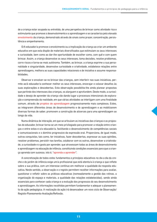 ENQUADRAMENTO GERAL Fundamentos e princípios da pedagogia para a infância
11
de a criança estar ocupada ou entretida, de uma perspetiva de brincar como atividade rica e
estimulante que promove o desenvolvimento e a aprendizagem e se caracteriza pelo elevado
envolvimento da criança, demonstrado através de sinais como prazer, concentração, persis-
tência e empenhamento.
O/A educador/a promove o envolvimento ou a implicação da criança ao criar um ambiente
educativo em que esta dispõe de materiais diversificados que estimulam os seus interesses
e curiosidade, bem como ao dar-lhe oportunidade de escolher como, com quê e com quem
brincar. Assim, a criança desenvolve os seus interesses, toma decisões, resolve problemas,
corre riscos e torna-se mais autónoma. Também, ao brincar, a criança exprime a sua perso-
nalidade e singularidade, desenvolve curiosidade e criatividade, estabelece relações entre
aprendizagens, melhora as suas capacidades relacionais e de iniciativa e assume responsa-
bilidades.
Observar e envolver-se no brincar das crianças, sem interferir nas suas iniciativas, per-
mite ao/à educador/a conhecer melhor os seus interesses, encorajar e colocar desafios às
suas explorações e descobertas. Esta observação possibilita-lhe ainda planear propostas
que partindo dos interesses das crianças, os alarguem e aprofundem. Deste modo, a curiosi-
dade e desejo de aprender da criança vão dando lugar a processos intencionais de explora-
ção e compreensão da realidade, em que várias atividades se interligam com uma finalidade
comum, através de projetos de aprendizagem progressivamente mais complexos. Estes,
ao integrarem diferentes áreas de desenvolvimento e de aprendizagem e ao mobilizarem
diversas formas de saber, promovem a construção de alicerces para uma aprendizagem ao
longo da vida.
Numa dinâmica de interação, em que se articulam as iniciativas das crianças e as propos-
tas do educador, brincar torna-se um meio privilegiado para promover a relação entre crian-
ças e entre estas e o/a educador/a, facilitando o desenvolvimento de competências sociais
e comunicacionais e o domínio progressivo da expressão oral. Proporciona, de igual modo,
outras conquistas, tais como, ter iniciativas, fazer descobertas, expressar as suas opiniões,
resolver problemas, persistir nas tarefas, colaborar com os outros, desenvolver a criativida-
de, a curiosidade e o gosto por aprender, que atravessam todas as áreas de desenvolvimento
e aprendizagem na educação de infância, constituindo condições essenciais para que a crian-
ça aprenda com sucesso, isto é, “aprenda a aprender”.
A concretização de todos estes fundamentos e princípios educativos no dia a dia da cre-
che e do jardim de infância exige um/a profissional que está atento/a à criança e que reflete
sobre a sua prática, com um interesse contínuo em melhorar a qualidade da resposta edu-
cativa. Neste sentido, a observação e o registo permitem recolher informações para avaliar,
questionar e refletir sobre as práticas educativas (nomeadamente a gestão das rotinas, a
organização do espaço e materiais, a qualidade das relações estabelecidas), sendo ainda
essenciais para conhecer cada criança e a evolução dos progressos do seu desenvolvimento
e aprendizagem. As informações recolhidas permitem fundamentar e adequar o planeamen-
to da ação pedagógica. A realização da ação irá desencadear um novo ciclo de Observação/
Registo-Planeamento-Avaliação/Reflexão.
 