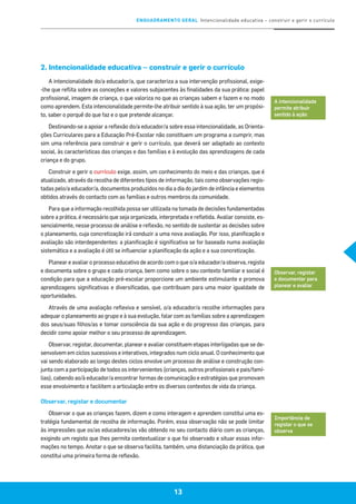 ENQUADRAMENTO GERAL Intencionalidade educativa – construir e gerir o currículo
13
2. Intencionalidade educativa – construir e gerir o currículo
A intencionalidade do/a educador/a, que caracteriza a sua intervenção profissional, exige-
-lhe que reflita sobre as conceções e valores subjacentes às finalidades da sua prática: papel
profissional, imagem de criança, o que valoriza no que as crianças sabem e fazem e no modo
como aprendem. Esta intencionalidade permite-lhe atribuir sentido à sua ação, ter um propósi-
to, saber o porquê do que faz e o que pretende alcançar.
Destinando-se a apoiar a reflexão do/a educador/a sobre essa intencionalidade, as Orienta-
ções Curriculares para a Educação Pré-Escolar não constituem um programa a cumprir, mas
sim uma referência para construir e gerir o currículo, que deverá ser adaptado ao contexto
social, às características das crianças e das famílias e à evolução das aprendizagens de cada
criança e do grupo.
Construir e gerir o currículo exige, assim, um conhecimento do meio e das crianças, que é
atualizado, através da recolha de diferentes tipos de informação, tais como observações regis-
tadas pelo/a educador/a, documentos produzidos no dia a dia do jardim de infância e elementos
obtidos através do contacto com as famílias e outros membros da comunidade.
Para que a informação recolhida possa ser utilizada na tomada de decisões fundamentadas
sobre a prática, é necessário que seja organizada, interpretada e refletida. Avaliar consiste, es-
sencialmente, nesse processo de análise e reflexão, no sentido de sustentar as decisões sobre
o planeamento, cuja concretização irá conduzir a uma nova avaliação. Por isso, planificação e
avaliação são interdependentes: a planificação é significativa se for baseada numa avaliação
sistemática e a avaliação é útil se influenciar a planificação da ação e a sua concretização.
Planear e avaliar o processo educativo de acordo com o que o/a educador/a observa, regista
e documenta sobre o grupo e cada criança, bem como sobre o seu contexto familiar e social é
condição para que a educação pré-escolar proporcione um ambiente estimulante e promova
aprendizagens significativas e diversificadas, que contribuam para uma maior igualdade de
oportunidades.
Através de uma avaliação reflexiva e sensível, o/a educador/a recolhe informações para
adequar o planeamento ao grupo e à sua evolução, falar com as famílias sobre a aprendizagem
dos seus/suas filhos/as e tomar consciência da sua ação e do progresso das crianças, para
decidir como apoiar melhor o seu processo de aprendizagem.
Observar, registar, documentar, planear e avaliar constituem etapas interligadas que se de-
senvolvem em ciclos sucessivos e interativos, integrados num ciclo anual. O conhecimento que
vai sendo elaborado ao longo destes ciclos envolve um processo de análise e construção con-
junta com a participação de todos os intervenientes (crianças, outros profissionais e pais/famí-
lias), cabendo ao/à educador/a encontrar formas de comunicação e estratégias que promovam
esse envolvimento e facilitem a articulação entre os diversos contextos de vida da criança.
Observar, registar e documentar
Observar o que as crianças fazem, dizem e como interagem e aprendem constitui uma es-
tratégia fundamental de recolha de informação. Porém, essa observação não se pode limitar
às impressões que os/as educadores/as vão obtendo no seu contacto diário com as crianças,
exigindo um registo que lhes permita contextualizar o que foi observado e situar essas infor-
mações no tempo. Anotar o que se observa facilita, também, uma distanciação da prática, que
constitui uma primeira forma de reflexão.
A intencionalidade
permite atribuir
sentido à ação
Observar, registar
e documentar para
planear e avaliar
Importância de
registar o que se
observa
13
 