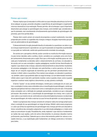 ENQUADRAMENTO GERAL Intencionalidade educativa – construir e gerir o currículo
15
Planear, agir e avaliar
Planear implica que o/a educador/a reflita sobre as suas intenções educativas e as formas
de as adequar ao grupo, prevendo situações e experiências de aprendizagem e organizando
recursos necessários à sua realização. Planear permite, não só antecipar o que é importante
desenvolver para alargar as aprendizagens das crianças, como também agir, considerando o
que foi planeado, mas reconhecendo simultaneamente oportunidades de aprendizagem não
previstas, para tirar partido delas.
Planear não é, assim, prever um conjunto de propostas a cumprir exatamente, mas estar
preparado para acolher as sugestões das crianças e integrar situações imprevistas que pos-
sam ser potenciadoras de aprendizagem.
O desenvolvimento da ação planeada desafia o/a educador/a a questionar-se sobre o que
as crianças experienciaram e aprenderam, se o que foi planeado correspondeu ao pretendido
e o que pode ser melhorado, sendo este questionamento orientador da avaliação.
De acordo com a perspetiva referida, avaliar consiste na recolha da informação necessá-
ria para tomar decisões sobre a prática. Assim, considera-se a avaliação como uma forma
de conhecimento direcionada para a ação. Para que a informação recolhida possa ser utili-
zada para fundamentar as decisões sobre o desenvolvimento do currículo, o/a educador/a,
de acordo com as suas conceções e opções pedagógicas, escolhe formas diversificadas de
registar o que observa das crianças, seleciona intencionalmente os documentos resultantes
do processo pedagógico e da interação com pais/famílias e outros parceiros, de forma a
dispor de um conjunto organizado de elementos que lhe permitam periodicamente rever,
analisar e refletir sobre a sua prática. Para realizar essa seleção, o/a educador/a questiona-
-se, também, sobre o que pretende saber ao longo do tempo, ou num determinado momento,
reflete sobre o que é mais útil e pertinente recolher, como e quando o fazer, como e quando
organizar e analisar esses registos e documentos, ou seja, planeia a avaliação.
O termo “avaliar”, no seu sentido etimológico, remete para a atribuição de um valor, por
isso, a avaliação é muitas vezes entendida como a classificação da aprendizagem, sendo que
algumas perspetivas teóricas a descrevem como a realização de juízos de valor. Articulando
estas conceções com a definição de avaliação apresentada, considera-se que a educação
pré-escolar não envolve nem a classificação da aprendizagem da criança, nem o juízo de
valor sobre a sua maneira de ser, centrando-se na documentação do processo e na descrição
da sua aprendizagem, de modo a valorizar as suas formas de aprender e os seus progressos.
Avaliar os progressos das crianças consiste em comparar cada uma consigo própria para
situar a evolução da sua aprendizagem ao longo do tempo. Refletir sobre esses progressos
e o valor que atribui às experiências de aprendizagem das crianças permite ao/a educador/a
tomar consciência das conceções subjacentes à sua intervenção pedagógica e o modo como
estas se concretizam na ação. Possibilita-lhe, ainda, explicitar o que valoriza e fundamentar
as razões das suas opções, junto de outros intervenientes no processo educativo (outros
profissionais, pais/famílias). Sabendo que os vários intervenientes podem ter valores e con-
ceções diversos, a sua explicitação pode fundamentar um diálogo construtivo e formativo
para todos.
Planear para prever
e antecipar o que
é mais importante
desenvolver
Acolher sugestões
das crianças e
situações
imprevistas
Planear a avaliação
Avaliar – recolha da
informação para a
tomada de decisão
Valorizar as formas
de aprender e os
progressos das
crianças
 