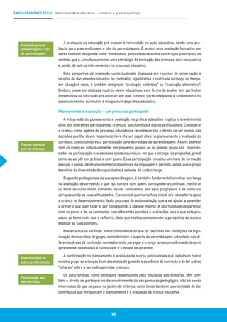 ENQUADRAMENTO GERAL Intencionalidade educativa – construir e gerir o currículo
16
A avaliação na educação pré-escolar é reinvestida na ação educativa, sendo uma ava-
liação para a aprendizagem e não da aprendizagem. É, assim, uma avaliação formativa por
vezes também designada como “formadora”, pois refere-se a uma construção participada de
sentido, que é, simultaneamente, uma estratégia de formação das crianças, do/a educador/a
e, ainda, de outros intervenientes no processo educativo.
Esta perspetiva de avaliação contextualizada (baseada em registos de observação e
recolha de documentos situados no contexto), significativa e realizada ao longo do tempo,
em situações reais, é também designada “avaliação autêntica” ou “avaliação alternativa”.
Embora possa ser utilizada noutros níveis educativos, esta forma de avaliar tem particular
importância na educação pré-escolar, em que, fazendo parte integrante e fundamental do
desenvolvimento curricular, é inseparável da prática educativa.
Planeamento e avaliação – um processo participado
A integração do planeamento e avaliação na prática educativa implica o envolvimento
ativo dos diferentes participantes: crianças, pais/famílias e outros profissionais. Considerar
a criança como agente do processo educativo e reconhecer-lhe o direito de ser ouvida nas
decisões que lhe dizem respeito confere-lhe um papel ativo no planeamento e avaliação do
currículo, constituindo esta participação uma estratégia de aprendizagem. Assim, planear
com as crianças, individualmente, em pequenos grupos ou no grande grupo são oportuni-
dades de participação nas decisões sobre o currículo, em que a criança faz propostas, prevê
como as vai pôr em prática e com quem. Essa participação constitui um meio de formação
pessoal e social, de desenvolvimento cognitivo e da linguagem e permite, ainda, que o grupo
beneficie da diversidade de capacidades e saberes de cada criança.
Enquanto protagonista da sua aprendizagem, é também fundamental envolver a criança
na avaliação, descrevendo o que fez, como e com quem, como poderia continuar, melhorar
ou fazer de outro modo, tomando, assim, consciência dos seus progressos e de como vai
ultrapassando as suas dificuldades. É essencial que numa fase inicial o/a educador/a apoie
a criança no desenvolvimento deste processo de autoavaliação, que a vai ajudar a aprender
a prever o que quer fazer e, por conseguinte, a planear melhor. A oportunidade de partilhar
com os pares e de se confrontar com diferentes opiniões e avaliações leva a que este pro-
cesso se torne mais rico e reflexivo, dado que implica compreender a perspetiva do outro e
explicar as suas opiniões.
Prever o que se vai fazer, tomar consciência do que foi realizado são condições da orga-
nização democrática do grupo, como também o suporte da aprendizagem articulada nas di-
ferentes áreas de conteúdo, nomeadamente para que a criança tome consciência de si como
aprendente, desenvolva a curiosidade e o desejo de aprender.
A participação no planeamento e avaliação de outros profissionais que trabalham com o
mesmo grupo de crianças é um dos meios de garantir a coerência do currículo e de ter outros
“olhares” sobre a aprendizagem das crianças.
Os pais/famílias, como principais responsáveis pela educação dos filhos/as, têm tam-
bém o direito de participar no desenvolvimento do seu percurso pedagógico, não só sendo
informados do que se passa no jardim de infância, como tendo também oportunidade de dar
contributos que enriqueçam o planeamento e a avaliação da prática educativa.
Avaliação para a
aprendizagem e não
da aprendizagem
Planear e avaliar
com as crianças
A participação de
outros profissionais
Participação dos
pais/famílias
 