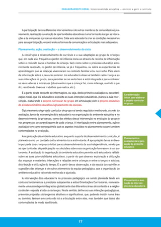 ENQUADRAMENTO GERAL Intencionalidade educativa – construir e gerir o currículo
17
A participação destes diferentes intervenientes e de outros membros da comunidade no pla-
neamento, realização e avaliação de oportunidades educativas é uma forma de alargar as intera-
ções e de enriquecer o processo educativo. Cabe ao/a educador/a criar as condições necessárias
para essa participação, encontrando as formas de comunicação e articulação mais adequadas.
Planeamento, ação, avaliação – o desenvolvimento do ciclo
A construção e desenvolvimento do currículo e a sua adaptação ao grupo de crianças
que, em cada ano, frequenta o jardim de infância inicia-se através da recolha de informação
sobre o contexto social e familiar da criança, bem como sobre o processo educativo ante-
riormente realizado, no jardim de infância, se já o frequentou, ou sobre as experiências de
aprendizagem que as crianças vivenciaram no contexto familiar e/ou na creche. Para além
da informação sobre o percurso anterior, o/a educador/a observa também cada criança e as
suas interações no grupo, para perceber se se sente bem e está integrada e para conhecer
os seus saberes e interesses (observando o que a criança faz, como interage, ouvindo o que
diz, recolhendo diversos trabalhos que realiza, etc.).
É a partir deste conjunto de informações, ou seja, desta primeira avaliação ou caracteri-
zação inicial, que o/a educador/a explicita as suas intenções educativas, planeia a sua inter-
venção, elaborando o projeto curricular de grupo em articulação com o projeto educativo
do estabelecimento educativo/agrupamento de escolas.
O planeamento do projeto curricular de grupo vai sendo regulado e melhorado, através da
avaliação, tanto da intervenção do/a educador/a na organização do ambiente educativo e no
desenvolvimento do processo, como dos efeitos dessa intervenção na evolução do grupo e
nos progressos de aprendizagem de cada criança. A interligação entre planeamento, ação e
avaliação tem como consequência que os aspetos incluídos no planeamento sejam também
contemplados na avaliação.
A organização do ambiente educativo, enquanto suporte do desenvolvimento curricular, é
planeada como um contexto culturalmente rico e estimulante. A apropriação desse ambien-
te por parte das crianças contribui para o desenvolvimento da sua independência, sendo que
as oportunidades de participação nas decisões sobre essa organização favorecem a sua au-
tonomia. A avaliação da organização do ambiente educativo permite ao/à educador/a refletir
sobre as suas potencialidades educativas, a partir do que observa: exploração e utilização
dos espaços e materiais; interações e relações entre crianças e entre crianças e adultos;
distribuição e utilização do tempo. É a partir dessa observação, e da escuta das opiniões e
sugestões das crianças e de outros elementos da equipa pedagógica, que a organização do
ambiente educativo vai sendo melhorada e ajustada.
A intervenção do/a educador/a no processo pedagógico vai sendo planeada tendo em
conta os fundamentos e princípios subjacentes a estas Orientações Curriculares, nomeada-
mente uma abordagem integrada e globalizante das diferentes áreas de conteúdo e a exigên-
cia de dar resposta a todas as crianças. Neste sentido, define as suas intenções pedagógicas,
prevendo propostas abrangentes atrativas e significativas, que, podendo incidir numa área
ou domínio, tenham em conta não só a articulação entre eles, mas também que todos são
contemplados de modo equilibrado.
Caracterização
inicial para elaborar
o projeto curricular
de grupo
Planeamento e
avaliação da organi-
zação do ambiente
educativo
Planeamento e ava-
liação da interven-
ção do/a educador/a
 