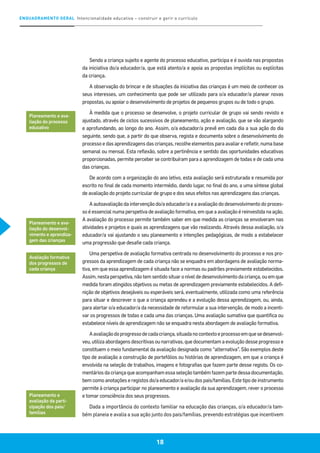 ENQUADRAMENTO GERAL Intencionalidade educativa – construir e gerir o currículo
18
Sendo a criança sujeito e agente do processo educativo, participa e é ouvida nas propostas
da iniciativa do/a educador/a, que está atento/a e apoia as propostas implícitas ou explícitas
da criança.
A observação do brincar e de situações da iniciativa das crianças é um meio de conhecer os
seus interesses, um conhecimento que pode ser utilizado para o/a educador/a planear novas
propostas, ou apoiar o desenvolvimento de projetos de pequenos grupos ou de todo o grupo.
À medida que o processo se desenvolve, o projeto curricular de grupo vai sendo revisto e
ajustado, através de ciclos sucessivos de planeamento, ação e avaliação, que se vão alargando
e aprofundando, ao longo do ano. Assim, o/a educador/a prevê em cada dia a sua ação do dia
seguinte, sendo que, a partir do que observa, regista e documenta sobre o desenvolvimento do
processo e das aprendizagens das crianças, recolhe elementos para avaliar e refletir, numa base
semanal ou mensal. Esta reflexão, sobre a pertinência e sentido das oportunidades educativas
proporcionadas, permite perceber se contribuíram para a aprendizagem de todas e de cada uma
das crianças.
De acordo com a organização do ano letivo, esta avaliação será estruturada e resumida por
escrito no final de cada momento intermédio, dando lugar, no final do ano, a uma síntese global
de avaliação do projeto curricular de grupo e dos seus efeitos nas aprendizagens das crianças.
A autoavaliação da intervenção do/a educador/a e a avaliação do desenvolvimento do proces-
so é essencial numa perspetiva de avaliação formativa, em que a avaliação é reinvestida na ação.
A avaliação do processo permite também saber em que medida as crianças se envolveram nas
atividades e projetos e quais as aprendizagens que vão realizando. Através dessa avaliação, o/a
educador/a vai ajustando o seu planeamento e intenções pedagógicas, de modo a estabelecer
uma progressão que desafie cada criança.
Uma perspetiva de avaliação formativa centrada no desenvolvimento do processo e nos pro-
gressos da aprendizagem de cada criança não se enquadra em abordagens de avaliação norma-
tiva, em que essa aprendizagem é situada face a normas ou padrões previamente estabelecidos.
Assim, nesta perspetiva, não tem sentido situar o nível de desenvolvimento da criança, ou em que
medida foram atingidos objetivos ou metas de aprendizagem previamente estabelecidos. A defi-
nição de objetivos desejáveis ou esperáveis será, eventualmente, utilizada como uma referência
para situar e descrever o que a criança aprendeu e a evolução dessa aprendizagem, ou, ainda,
para alertar o/a educador/a da necessidade de reformular a sua intervenção, de modo a incenti-
var os progressos de todas e cada uma das crianças. Uma avaliação sumativa que quantifica ou
estabelece níveis de aprendizagem não se enquadra nesta abordagem de avaliação formativa.
Aavaliaçãodoprogressodecadacriança,situadanocontextoeprocessoemquesedesenvol-
veu, utiliza abordagens descritivas ou narrativas, que documentam a evolução desse progresso e
constituem o meio fundamental da avaliação designada como “alternativa”. São exemplos deste
tipo de avaliação a construção de portefólios ou histórias de aprendizagem, em que a criança é
envolvida na seleção de trabalhos, imagens e fotografias que fazem parte desse registo. Os co-
mentários da criança que acompanham essa seleção também fazem parte dessa documentação,
bem como anotações e registos do/a educador/a e/ou dos pais/famílias. Este tipo de instrumento
permite à criança participar no planeamento e avaliação da sua aprendizagem, rever o processo
e tomar consciência dos seus progressos.
Dada a importância do contexto familiar na educação das crianças, o/a educador/a tam-
bém planeia e avalia a sua ação junto dos pais/famílias, prevendo estratégias que incentivem
Planeamento e ava-
liação do processo
educativo
Planeamento e ava-
liação do desenvol-
vimento e aprendiza-
gem das crianças
Avaliação formativa
dos progressos de
cada criança
Planeamento e
avaliação da parti-
cipação dos pais/
famílias
 
