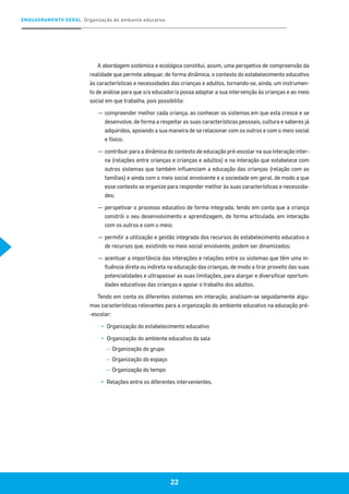 ENQUADRAMENTO GERAL Organização do ambiente educativo
22
A abordagem sistémica e ecológica constitui, assim, uma perspetiva de compreensão da
realidade que permite adequar, de forma dinâmica, o contexto do estabelecimento educativo
às características e necessidades das crianças e adultos, tornando-se, ainda, um instrumen-
to de análise para que o/a educador/a possa adaptar a sua intervenção às crianças e ao meio
social em que trabalha, pois possibilita:
—	compreender melhor cada criança, ao conhecer os sistemas em que esta cresce e se
desenvolve, de forma a respeitar as suas características pessoais, cultura e saberes já
adquiridos, apoiando a sua maneira de se relacionar com os outros e com o meio social
e físico;
—	contribuir para a dinâmica do contexto de educação pré-escolar na sua interação inter-
na (relações entre crianças e crianças e adultos) e na interação que estabelece com
outros sistemas que também influenciam a educação das crianças (relação com as
famílias) e ainda com o meio social envolvente e a sociedade em geral, de modo a que
esse contexto se organize para responder melhor às suas características e necessida-
des;
—	perspetivar o processo educativo de forma integrada, tendo em conta que a criança
constrói o seu desenvolvimento e aprendizagem, de forma articulada, em interação
com os outros e com o meio;
—	permitir a utilização e gestão integrada dos recursos do estabelecimento educativo e
de recursos que, existindo no meio social envolvente, podem ser dinamizados;
—	acentuar a importância das interações e relações entre os sistemas que têm uma in-
fluência direta ou indireta na educação das crianças, de modo a tirar proveito das suas
potencialidades e ultrapassar as suas limitações, para alargar e diversificar oportuni-
dades educativas das crianças e apoiar o trabalho dos adultos.
Tendo em conta os diferentes sistemas em interação, analisam-se seguidamente algu-
mas características relevantes para a organização do ambiente educativo na educação pré-
-escolar:
▪▪ Organização do estabelecimento educativo
▪▪ Organização do ambiente educativo da sala
–– Organização do grupo
–– Organização do espaço
–– Organização do tempo
▪▪ Relações entre os diferentes intervenientes.
 