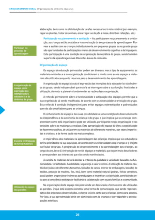 ENQUADRAMENTO GERAL Organização do ambiente educativo
26
elaboração, bem como na distribuição de tarefas necessárias à vida coletiva (por exemplo,
regar as plantas, tratar de animais, encarregar-se de pôr a mesa, distribuir refeições, etc.)
Participação no planeamento e avaliação – Ao participarem no planeamento e avalia-
ção, as crianças estão a colaborar na construção do seu processo de aprendizagem. Pla-
near e avaliar com as crianças individualmente, em pequenos grupos ou no grande grupo
são oportunidades de participação e meios de desenvolvimento cognitivo e da linguagem.
Esta participação é uma condição de organização democrática do grupo, sendo também
suporte da aprendizagem nas diferentes áreas de conteúdo.
Organização do espaço
Os espaços de educação pré-escolar podem ser diversos, mas o tipo de equipamento, os
materiais existentes e a sua organização condicionam o modo como esses espaços e mate-
riais são utilizados enquanto recursos para o desenvolvimento das aprendizagens.
A organização do espaço da sala é expressão das intenções do/a educador/a e da dinâmi-
ca do grupo, sendo indispensável que este/a se interrogue sobre a sua função, finalidades e
utilização, de modo a planear e fundamentar as razões dessa organização.
A reflexão permanente sobre a funcionalidade e adequação dos espaços permite que a
sua organização vá sendo modificada, de acordo com as necessidades e evolução do grupo.
Esta reflexão é condição indispensável para evitar espaços estereotipados e padronizados
que não são desafiadores para as crianças.
O conhecimento do espaço e das suas possibilidades é uma condição do desenvolvimento
da independência e da autonomia da criança e do grupo, o que implica que as crianças com-
preendam como está organizado e pode ser utilizado, participando nessa organização e nas
decisões sobre as mudanças a realizar. Esta apropriação do espaço dá-lhes a possibilidade
de fazerem escolhas, de utilizarem os materiais de diferentes maneiras, por vezes imprevis-
tas e criativas, e de forma cada vez mais complexa.
A importância dos materiais na aprendizagem das crianças implica que o/a educador/a
defina prioridades na sua aquisição, de acordo com as necessidades das crianças e o projeto
curricular de grupo. A progressão do desenvolvimento e da aprendizagem das crianças, ao
longo do ano, levará à introdução de novos espaços e materiais, que sejam mais desafiadores
e correspondam aos interesses que vão sendo manifestados.
A escolha de materiais deverá atender a critérios de qualidade e variedade, baseados na fun-
cionalidade, versatilidade, durabilidade, segurança e valor estético. A utilização de material reu-
tilizável (caixas de diferentes tamanhos, bocados de canos, interior de embalagens, bocados de
tecidos, pedaços de madeira, fios, etc.), bem como material natural (pedras, folhas sementes,
paus) podem proporcionar inúmeras aprendizagens e incentivar a criatividade, contribuindo ain-
da para a consciência ecológica e facilitando a colaboração com os pais/famílias e a comunidade.
Na organização deste espaço não pode ainda ser descurada a forma como são utilizadas
as paredes. O que está exposto constitui uma forma de comunicação, que sendo represen-
tativa dos processos desenvolvidos, os torna visíveis tanto para crianças como para adultos.
Por isso, a sua apresentação deve ser partilhada com as crianças e corresponder a preocu-
pações estéticas.
Participar no
processo de
aprendizagem
A organização do
espaço como
expressão das
intenções do/a
educador/a e da
dinâmica do grupo.
Escolha e introdução
de novos materiais
Utilização do espaço
das paredes
 