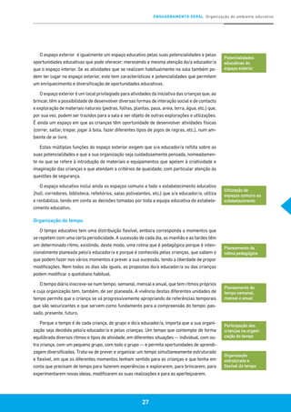 ENQUADRAMENTO GERAL Organização do ambiente educativo
27
O espaço exterior é igualmente um espaço educativo pelas suas potencialidades e pelas
oportunidades educativas que pode oferecer, merecendo a mesma atenção do/a educador/a
que o espaço interior. Se as atividades que se realizam habitualmente na sala também po-
dem ter lugar no espaço exterior, este tem características e potencialidades que permitem
um enriquecimento e diversificação de oportunidades educativas.
O espaço exterior é um local privilegiado para atividades da iniciativa das crianças que, ao
brincar, têm a possibilidade de desenvolver diversas formas de interação social e de contacto
e exploração de materiais naturais (pedras, folhas, plantas, paus, areia, terra, água, etc.) que,
por sua vez, podem ser trazidos para a sala e ser objeto de outras explorações e utilizações.
É ainda um espaço em que as crianças têm oportunidade de desenvolver atividades físicas
(correr, saltar, trepar, jogar à bola, fazer diferentes tipos de jogos de regras, etc.), num am-
biente de ar livre.
Estas múltiplas funções do espaço exterior exigem que o/a educador/a reflita sobre as
suas potencialidades e que a sua organização seja cuidadosamente pensada, nomeadamen-
te no que se refere à introdução de materiais e equipamentos que apelem à criatividade e
imaginação das crianças e que atendam a critérios de qualidade, com particular atenção às
questões de segurança.
O espaço educativo inclui ainda os espaços comuns a todo o estabelecimento educativo
(hall, corredores, biblioteca, refeitórios, salas polivalentes, etc.) que o/a educador/a, utiliza
e rentabiliza, tendo em conta as decisões tomadas por toda a equipa educativa do estabele-
cimento educativo.
Organização do tempo
O tempo educativo tem uma distribuição flexível, embora corresponda a momentos que
se repetem com uma certa periodicidade. A sucessão de cada dia, as manhãs e as tardes têm
um determinado ritmo, existindo, deste modo, uma rotina que é pedagógica porque é inten-
cionalmente planeada pelo/a educador/a e porque é conhecida pelas crianças, que sabem o
que podem fazer nos vários momentos e prever a sua sucessão, tendo a liberdade de propor
modificações. Nem todos os dias são iguais, as propostas do/a educador/a ou das crianças
podem modificar o quotidiano habitual.
O tempo diário inscreve-se num tempo, semanal, mensal e anual, que tem ritmos próprios
e cuja organização tem, também, de ser planeada. A vivência destas diferentes unidades de
tempo permite que a criança se vá progressivamente apropriando de referências temporais
que são securizantes e que servem como fundamento para a compreensão do tempo: pas-
sado, presente, futuro.
Porque o tempo é de cada criança, do grupo e do/a educador/a, importa que a sua organi-
zação seja decidida pelo/a educador/a e pelas crianças. Um tempo que contemple de forma
equilibrada diversos ritmos e tipos de atividade, em diferentes situações — individual, com ou-
tra criança, com um pequeno grupo, com todo o grupo — e permita oportunidades de aprendi-
zagem diversificadas. Trata-se de prever e organizar um tempo simultaneamente estruturado
e flexível, em que os diferentes momentos tenham sentido para as crianças e que tenha em
conta que precisam de tempo para fazerem experiências e explorarem, para brincarem, para
experimentarem novas ideias, modificarem as suas realizações e para as aperfeiçoarem.
Potencialidades
educativas do
espaço exterior
Utilização de
espaços comuns ao
estabelecimento
Planeamento da
rotina pedagógica
Planeamento do
tempo semanal,
mensal e anual
Participação das
crianças na organi-
zação do tempo
Organização
estruturada e
flexível do tempo
 