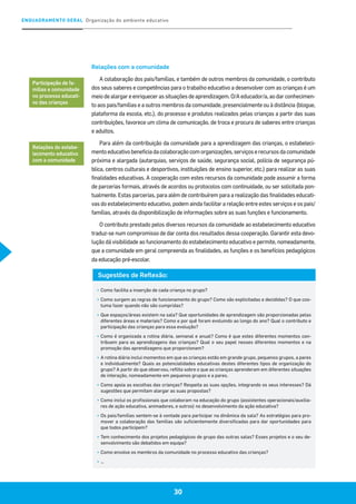 30
ENQUADRAMENTO GERAL Organização do ambiente educativo
30
Relações com a comunidade
A colaboração dos pais/famílias, e também de outros membros da comunidade, o contributo
dos seus saberes e competências para o trabalho educativo a desenvolver com as crianças é um
meio de alargar e enriquecer as situações de aprendizagem. O/A educador/a, ao dar conhecimen-
to aos pais/famílias e a outros membros da comunidade, presencialmente ou à distância (blogue,
plataforma da escola, etc.), do processo e produtos realizados pelas crianças a partir das suas
contribuições, favorece um clima de comunicação, de troca e procura de saberes entre crianças
e adultos.
Para além da contribuição da comunidade para a aprendizagem das crianças, o estabeleci-
mentoeducativobeneficiadacolaboraçãocomorganizações,serviçoserecursosdacomunidade
próxima e alargada (autarquias, serviços de saúde, segurança social, polícia de segurança pú-
blica, centros culturais e desportivos, instituições de ensino superior, etc.) para realizar as suas
finalidades educativas. A cooperação com estes recursos da comunidade pode assumir a forma
de parcerias formais, através de acordos ou protocolos com continuidade, ou ser solicitada pon-
tualmente. Estas parcerias, para além de contribuírem para a realização das finalidades educati-
vas do estabelecimento educativo, podem ainda facilitar a relação entre estes serviços e os pais/
famílias, através da disponibilização de informações sobre as suas funções e funcionamento.
O contributo prestado pelos diversos recursos da comunidade ao estabelecimento educativo
traduz-se num compromisso de dar conta dos resultados dessa cooperação. Garantir esta devo-
lução dá visibilidade ao funcionamento do estabelecimento educativo e permite, nomeadamente,
que a comunidade em geral compreenda as finalidades, as funções e os benefícios pedagógicos
da educação pré-escolar.
Participação de fa-
mílias e comunidade
no processo educati-
vo das crianças
Relações do estabe-
lecimento educativo
com a comunidade
Sugestões de Reflexão:
▪	Como facilita a inserção de cada criança no grupo?
▪	Como surgem as regras de funcionamento do grupo? Como são explicitadas e decididas? O que cos-
tuma fazer quando não são cumpridas?
▪	Que espaços/áreas existem na sala? Que oportunidades de aprendizagem são proporcionadas pelas
diferentes áreas e materiais? Como e por quê foram evoluindo ao longo do ano? Qual o contributo e
participação das crianças para essa evolução?
▪	Como é organizada a rotina diária, semanal e anual? Como é que estes diferentes momentos con-
tribuem para as aprendizagens das crianças? Qual o seu papel nesses diferentes momentos e na
promoção das aprendizagens que proporcionam?
▪	A rotina diária inclui momentos em que as crianças estão em grande grupo, pequenos grupos, a pares
e individualmente? Quais as potencialidades educativas destes diferentes tipos de organização do
grupo? A partir do que observou, reflita sobre o que as crianças aprenderam em diferentes situações
de interação, nomeadamente em pequenos grupos e a pares.
▪	Como apoia as escolhas das crianças? Respeita as suas opções, integrando os seus interesses? Dá
sugestões que permitam alargar as suas propostas?
▪	Como inclui os profissionais que colaboram na educação do grupo (assistentes operacionais/auxilia-
res de ação educativa, animadores, e outros) no desenvolvimento da ação educativa?
▪	Os pais/famílias sentem-se à vontade para participar na dinâmica da sala? As estratégias para pro-
mover a colaboração das famílias são suficientemente diversificadas para dar oportunidades para
que todos participem?
▪	Tem conhecimento dos projetos pedagógicos de grupo das outras salas? Esses projetos e o seu de-
senvolvimento são debatidos em equipa?
▪	Como envolve os membros da comunidade no processo educativo das crianças?
▪	…
 