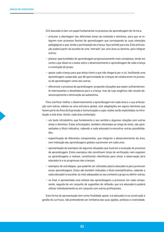 32
ÁREAS DE CONTEÚDO
O/A educador/a tem um papel fundamental no processo de aprendizagem de forma a:
▪▪ 	articular a abordagem das diferentes áreas de conteúdo e domínios, para que se in-
tegrem num processo flexível de aprendizagem que corresponda às suas intenções
pedagógicas e que, tendo a participação da criança, faça sentido para ela. Esta articula-
ção poderá partir da escolha de uma “entrada” por uma área ou domínio, para integrar
outros;
▪▪ 	planear oportunidades de aprendizagem progressivamente mais complexas, tendo em
conta o que observa e avalia sobre o desenvolvimento e aprendizagem de cada criança
e a evolução do grupo;
▪▪ 	apoiar cada criança para que atinja níveis a que não chegaria por si só, facilitando uma
aprendizagem cooperada, que dê oportunidade às crianças de colaborarem no proces-
so de aprendizagem umas das outras;
▪▪ 	diferenciar o processo de aprendizagem, propondo situações que sejam suficientemen-
te interessantes e desafiadoras para a criança, mas de cuja exigência não resulte de-
sencorajamento e diminuição da autoestima.
Para clarificar melhor o desenvolvimento e aprendizagem em cada área e a sua articula-
ção com outras, adotou-se uma estrutura global, com adaptações em alguns domínios que
fazem parte da Área de Expressão e Comunicação e cujas razões serão explicitadas na intro-
dução a esta área. Assim, cada área contempla:
▪▪ 	um texto introdutório, que fundamenta o seu sentido e algumas relações com outras
áreas e domínios. Estas articulações, também retomadas ao longo do texto, são apre-
sentadas a título indicativo, cabendo a cada educador/a encontrar outras possibilida-
des;
▪▪ 	especificação de diferentes componentes, que integram o desenvolvimento da área,
com indicação das aprendizagens globais a promover em cada uma;
▪▪ 	apresentação de exemplos de algumas situações que ilustram a evolução do processo
de aprendizagem. Estes exemplos não constituem listas de verificação, nem esgotam
as aprendizagens a realizar, constituindo referências para situar a observação do/a
educador/a e os progressos das crianças;
▪▪ 	exemplos de estratégias, que poderão ser utilizadas pelo/a educador/a para promover
essas aprendizagens. Estas são também indicadas a título exemplificativo, cabendo a
cada educador/a escolher as mais adequadas ao seu contexto e grupo ou definir outras;
▪▪ 	no final, é apresentada uma síntese das aprendizagens a promover em cada compo-
nente, seguida de um conjunto de sugestões de reflexão, que o/a educador/a poderá
utilizar individualmente ou em conjunto com outros profissionais.
Esta forma de apresentação tem como finalidade apoiar o/a educador/a na construção e
gestão do currículo, não pretendendo ser limitativa das suas opções, práticas e criatividade.
 
