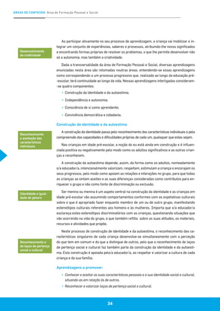 ÁREAS DE CONTEÚDO Área de Formação Pessoal e Social
34
Ao participar ativamente no seu processo de aprendizagem, a criança vai mobilizar e in-
tegrar um conjunto de experiências, saberes e processos, atribuindo-lhe novos significados
e encontrando formas próprias de resolver os problemas, o que lhe permite desenvolver não
só a autonomia, mas também a criatividade.
Dada a transversalidade da área de Formação Pessoal e Social, diversas aprendizagens
enunciadas nesta área são retomadas noutras áreas, entendendo-se essas aprendizagens
como correspondendo a um processo progressivo que, realizado ao longo da educação pré-
-escolar, terá continuidade ao longo da vida. Nessas aprendizagens interligadas consideram-
-se quatro componentes:
▪▪ 	Construção da identidade e da autoestima;
▪▪ 	Independência e autonomia;
▪▪ 	Consciência de si como aprendente;
▪▪ 	Convivência democrática e cidadania.
Construção da identidade e da autoestima
A construção da identidade passa pelo reconhecimento das características individuais e pela
compreensão das capacidades e dificuldades próprias de cada um, quaisquer que estas sejam.
Nas crianças em idade pré-escolar, a noção do eu está ainda em construção e é influen-
ciada positiva ou negativamente pelo modo como os adultos significativos e as outras crian-
ças a reconhecem.
A construção da autoestima depende, assim, da forma como os adultos, nomeadamente
o/a educador/a, intencionalmente valorizam, respeitam, estimulam a criança e encorajam os
seus progressos, pelo modo como apoiam as relações e interações no grupo, para que todas
as crianças se sintam aceites e as suas diferenças consideradas como contributos para en-
riquecer o grupo e não como fonte de discriminação ou exclusão.
Ser menino ou menina é um aspeto central na construção da identidade e as crianças em
idade pré-escolar vão assumindo comportamentos conformes com as expetativas culturais
sobre o que é apropriado fazer enquanto membro de um ou de outro grupo, manifestando
estereótipos culturais referentes aos homens e às mulheres. Importa que o/a educador/a
esclareça estes estereótipos discriminatórios com as crianças, questionando situações que
vão ocorrendo na vida do grupo, e que também reflita sobre as suas atitudes, os materiais,
recursos e atividades que propõe.
Neste processo de construção de identidade e da autoestima, o reconhecimento das ca-
racterísticas singulares de cada criança desenvolve-se simultaneamente com a perceção
do que tem em comum e do que a distingue de outros, pelo que o reconhecimento de laços
de pertença social e cultural faz também parte da construção da identidade e da autoesti-
ma. Esta construção é apoiada pelo/a educador/a, ao respeitar e valorizar a cultura de cada
criança e da sua família.
Aprendizagens a promover:
▪▪ Conhecer e aceitar as suas características pessoais e a sua identidade social e cultural,
situando-as em relação às de outros.
▪▪ 	Reconhecer e valorizar laços de pertença social e cultural.
Desenvolvimento
da criatividade
Reconhecimento
e aceitação das
características
individuais
Identidade e igual-
dade de género
Reconhecimento e
de laços de pertença
social e cultural
 