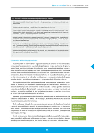 ÁREAS DE CONTEÚDO Área de Formação Pessoal e Social
39
O/A educador/a promove estas aprendizagens quando, por exemplo:
▪	Estimula a curiosidade das crianças, chamando a atenção para o que as rodeia, e questiona as suas
observações.
▪	Apoia as crianças a relacionar o que já sabem com o que aprendem de novo.
▪	Escuta o que as crianças têm para dizer, apoiando a explicitação das suas razões, chamando a aten-
ção para a diversidade de opiniões, a importância de as respeitar, procurando articular os diferentes
contributos, e ajudar o grupo a chegar a novas conclusões.
▪	Apoia as crianças a explicitarem o que vão fazer e como, e também a relatarem o que fizeram e como,
envolvendo-as nos processos de planeamento, realização e avaliação (individual, a pares, em peque-
no grupo e em grande grupo).
▪	Acompanha as experiências que as crianças realizam, proporcionando um diálogo interativo entre
elas, e envolvendo-se nesse diálogo, colocando perguntas abertas e incentivando a explicitação das
suas ideias, de modo a facilitar a construção conjunta do pensamento.
▪	Apoia a criatividade das crianças na procura de soluções para os problemas que se colocam na vida
do grupo e nas diferentes áreas de conteúdo.
▪	…
Convivência democrática e cidadania
A vida no jardim de infância deverá organizar-se como um contexto de vida democrática,
em que as crianças exercem o seu direito de participar, e em que a diferença de género,
social, física, cognitiva, religiosa e étnica é aceite numa perspetiva de equidade, num pro-
cesso educativo que contribui para uma maior igualdade de oportunidades entre mulheres e
homens, entre indivíduos de diferentes classes sociais, com capacidades diversas e de dife-
rentes etnias. Esta diversidade é entendida como forma de educação intercultural, em que
as diferentes maneiras de ser e de saber contribuem para o enriquecimento da vida do grupo,
para dar sentido à aquisição de novos saberes e à compreensão de diferentes culturas.
A promoção de uma maior igualdade de género é, nomeadamente, um elemento funda-
mental da educação para a cidadania e da construção de uma verdadeira democracia. Li-
dar com as diferenças sem as transformar em desigualdades é um dos grandes desafios da
educação na atualidade. Compete ao/à educador/a desenvolver uma ação intencional, que
conduza a uma efetiva igualdade de oportunidades entre rapazes e raparigas, no processo
de socialização experienciado no jardim de infância.
A vida em grupo implica confronto de opiniões e necessidade de resolver conflitos que
suscitarão a necessidade de debate e de negociação, de modo a encontrar uma resolução
mutuamente aceite pelos intervenientes.
Deste modo, a participação das crianças na vida do grupo permite-lhes tomar iniciativas
e assumir responsabilidades, exprimir as suas opiniões e confrontá-las com as dos outros,
numa primeira tomada de consciência de perspetivas e valores diferentes, que facilitam a
compreensão do ponto de vista do outro e promovem atitudes de tolerância, compreensão e
respeito pela diferença.
É neste contexto que se desenvolve a educação para a cidadania, enquanto formação de pes-
soas responsáveis, autónomas, solidárias, que conhecem e exercem os seus direitos e deveres,
em diálogo e no respeito pelos outros, com espírito democrático, pluralista, crítico e criativo.
Debate e negociação
Tomada de cons-
ciência e aceitação
de perspetivas e
valores diferentes
Educação para a
cidadania
 