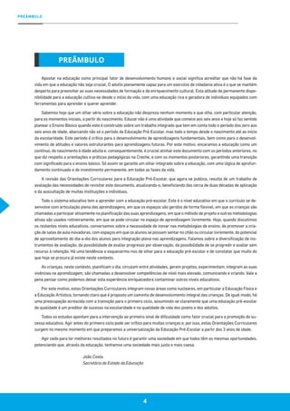 4
PREÂMBULO
Apostar na educação como principal fator de desenvolvimento humano e social significa acreditar que não há fase da
vida em que a educação não seja crucial. O adulto plenamente capaz para um exercício de cidadania ativa é o que se mantém
desperto para preencher as suas necessidades de formação e de enriquecimento cultural. Esta atitude de permanente dispo-
nibilidade para a educação cultiva-se desde o início da vida, com uma educação rica e geradora de indivíduos equipados com
ferramentas para aprender e querer aprender.
Sabemos hoje que um olhar sério sobre a educação não despreza nenhum momento e que olha, com particular atenção,
para os momentos iniciais, a partir do nascimento. Educar não é uma atividade que comece aos seis anos e hoje só faz sentido
planear o Ensino Básico quando este é construído sobre um trabalho integrado que tem em conta todo o período dos zero aos
seis anos de idade, abarcando não só o período da Educação Pré-Escolar, mas todo o tempo desde o nascimento até ao início
da escolaridade. Este período é crítico para o desenvolvimento de aprendizagens fundamentais, bem como para o desenvol-
vimento de atitudes e valores estruturantes para aprendizagens futuras. Por este motivo, encaramos a educação como um
contínuo, do nascimento à idade adulta e, consequentemente, é crucial alinhar este documento com os períodos anteriores, no
que diz respeito a orientações e práticas pedagógicas na Creche, e com os momentos posteriores, garantindo uma transição
com significado para o ensino básico. Só assim se garante um olhar integrado sobre a educação, com uma lógica de aprofun-
damento continuado e de investimento permanente, em todas as fases da vida.
A revisão das Orientações Curriculares para a Educação Pré-Escolar, que agora se publica, resulta de um trabalho de
avaliação das necessidades de revisitar este documento, atualizando-o, beneficiando das cerca de duas décadas de aplicação
e da auscultação de muitas instituições e indivíduos.
Todo o sistema educativo tem a aprender com a educação pré-escolar. Este é o nível educativo em que o currículo se de-
senvolve com articulação plena das aprendizagens, em que os espaços são geridos de forma flexível, em que as crianças são
chamadas a participar ativamente na planificação das suas aprendizagens, em que o método de projeto e outras metodologias
ativas são usados rotineiramente, em que se pode circular no espaço de aprendizagem livremente. Hoje, quando discutimos
os restantes níveis educativos, conversamos sobre a necessidade de inovar nas metodologias de ensino, de promover a cria-
ção de salas de aula inovadoras, com espaços em que os alunos se possam sentar no chão ou circular livremente, do potencial
de aproveitamento do dia-a-dia dos alunos para integração plena nas aprendizagens. Falamos sobre a diversificação de ins-
trumentos de avaliação, da possibilidade de avaliar progresso por observação, da possibilidade de se progredir e avaliar sem
recurso à retenção. Há uma tendência a esquecermo-nos de olhar para a educação pré-escolar e de constatar que muito do
que hoje se procura já existe neste contexto.
As crianças, neste contexto, planificam o dia, circulam entre atividades, gerem projetos, experimentam, integram as suas
vivências na aprendizagem, são chamadas a desenvolver competências de nível mais elevado, comunicando e criando. Vale a
pena pensar como podemos deixar esta experiência enriquecedora contaminar outros níveis educativos.
Por este motivo, estas Orientações Curriculares integram novas áreas como nucleares, em particular a Educação Física e
a Educação Artística, tornando claro que é proposto um caminho de desenvolvimento integral das crianças. De igual modo, há
uma preocupação acrescida com a transição para o primeiro ciclo, assumindo-se claramente que uma educação pré-escolar
de qualidade é um preditor de sucesso na escolaridade e na qualidade de vida dos jovens e dos adultos.
Todos os estudos apontam para a intervenção ao primeiro sinal de dificuldade como fator crucial para a promoção do su-
cesso educativo. Agir antes do primeiro ciclo pode ser crítico para muitas crianças e, por isso, estas Orientações Curriculares
surgem no mesmo momento em que preparamos a universalização da Educação Pré-Escolar a partir dos 3 anos de idade.
Agir cedo para ter melhores resultados no futuro é garantir uma sociedade em que todos têm as mesmas oportunidades,
potenciando que, através da educação, tenhamos uma sociedade mais justa e mais coesa.
João Costa
Secretário de Estado da Educação
PREÂMBULO
 