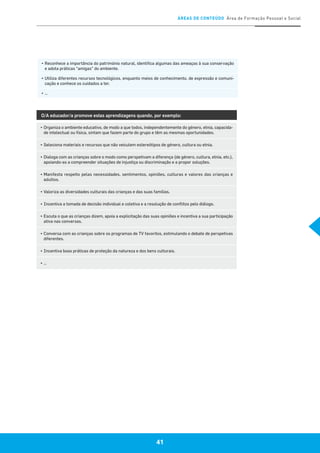 ÁREAS DE CONTEÚDO Área de Formação Pessoal e Social
41
▪	Reconhece a importância do património natural, identifica algumas das ameaças à sua conservação
e adota práticas “amigas” do ambiente.
▪	Utiliza diferentes recursos tecnológicos, enquanto meios de conhecimento, de expressão e comuni-
cação e conhece os cuidados a ter.
▪	…
O/A educador/a promove estas aprendizagens quando, por exemplo:
▪	Organiza o ambiente educativo, de modo a que todos, independentemente do género, etnia, capacida-
de intelectual ou física, sintam que fazem parte do grupo e têm as mesmas oportunidades.
▪	Seleciona materiais e recursos que não veiculem estereótipos de género, cultura ou etnia.
▪	Dialoga com as crianças sobre o modo como perspetivam a diferença (de género, cultura, etnia, etc.),
apoiando-as a compreender situações de injustiça ou discriminação e a propor soluções.
▪	Manifesta respeito pelas necessidades, sentimentos, opiniões, culturas e valores das crianças e
adultos.
▪	Valoriza as diversidades culturais das crianças e das suas famílias.
▪	Incentiva a tomada de decisão individual e coletiva e a resolução de conflitos pelo diálogo.
▪	Escuta o que as crianças dizem, apoia a explicitação das suas opiniões e incentiva a sua participação
ativa nas conversas.
▪	Conversa com as crianças sobre os programas de TV favoritos, estimulando o debate de perspetivas
diferentes.
▪	Incentiva boas práticas de proteção da natureza e dos bens culturais.
▪	…
 