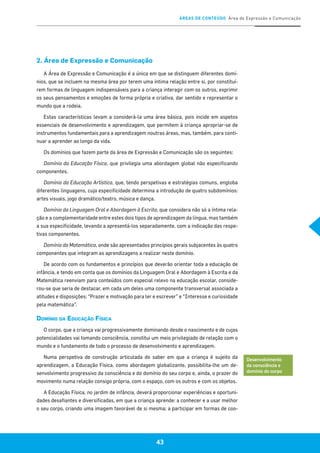 ÁREAS DE CONTEÚDO Área de Expressão e Comunicação
43
2. Área de Expressão e Comunicação
A Área de Expressão e Comunicação é a única em que se distinguem diferentes domí-
nios, que se incluem na mesma área por terem uma íntima relação entre si, por constituí-
rem formas de linguagem indispensáveis para a criança interagir com os outros, exprimir
os seus pensamentos e emoções de forma própria e criativa, dar sentido e representar o
mundo que a rodeia.
Estas características levam a considerá-la uma área básica, pois incide em aspetos
essenciais de desenvolvimento e aprendizagem, que permitem à criança apropriar-se de
instrumentos fundamentais para a aprendizagem noutras áreas, mas, também, para conti-
nuar a aprender ao longo da vida.
Os domínios que fazem parte da área de Expressão e Comunicação são os seguintes:
Domínio da Educação Física, que privilegia uma abordagem global não especificando
componentes.
Domínio da Educação Artística, que, tendo perspetivas e estratégias comuns, engloba
diferentes linguagens, cuja especificidade determina a introdução de quatro subdomínios:
artes visuais, jogo dramático/teatro, música e dança.
Domínio da Linguagem Oral e Abordagem à Escrita, que considera não só a íntima rela-
ção e a complementaridade entre estes dois tipos de aprendizagem da língua, mas também
a sua especificidade, levando a apresentá-los separadamente, com a indicação das respe-
tivas componentes.
Domínio da Matemática, onde são apresentados princípios gerais subjacentes às quatro
componentes que integram as aprendizagens a realizar neste domínio.
De acordo com os fundamentos e princípios que deverão orientar toda a educação de
infância, e tendo em conta que os domínios da Linguagem Oral e Abordagem à Escrita e da
Matemática reenviam para conteúdos com especial relevo na educação escolar, conside-
rou-se que seria de destacar, em cada um deles uma componente transversal associada a
atitudes e disposições: “Prazer e motivação para ler e escrever” e “Interesse e curiosidade
pela matemática”.
Domínio da Educação Física
O corpo, que a criança vai progressivamente dominando desde o nascimento e de cujas
potencialidades vai tomando consciência, constitui um meio privilegiado de relação com o
mundo e o fundamento de todo o processo de desenvolvimento e aprendizagem.
Numa perspetiva de construção articulada do saber em que a criança é sujeito da
aprendizagem, a Educação Física, como abordagem globalizante, possibilita-lhe um de-
senvolvimento progressivo da consciência e do domínio do seu corpo e, ainda, o prazer do
movimento numa relação consigo própria, com o espaço, com os outros e com os objetos.
A Educação Física, no jardim de infância, deverá proporcionar experiências e oportuni-
dades desafiantes e diversificadas, em que a criança aprende: a conhecer e a usar melhor
o seu corpo, criando uma imagem favorável de si mesma; a participar em formas de coo-
Desenvolvimento
da consciência e
domínio do corpo
43
 